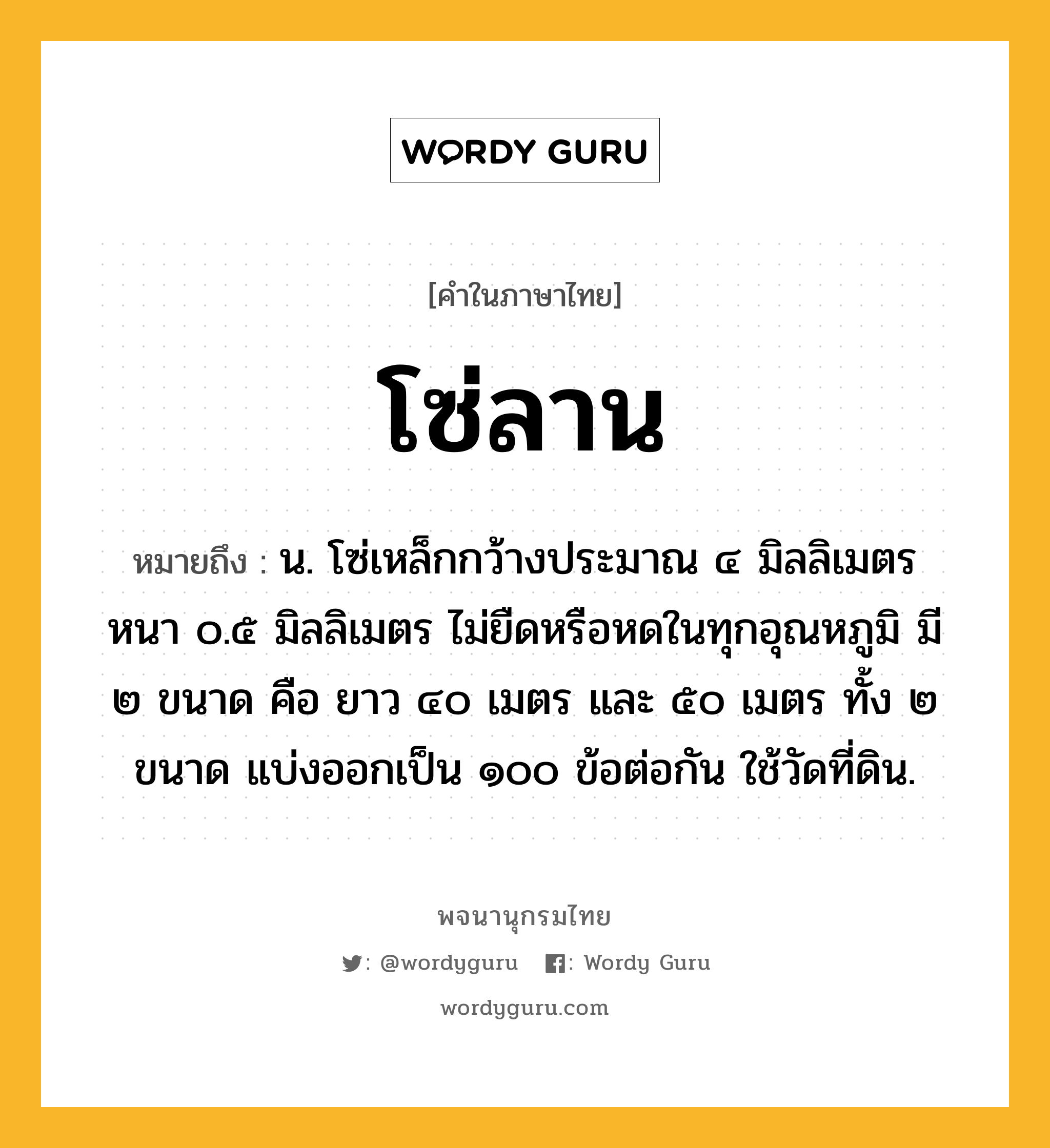 โซ่ลาน ความหมาย หมายถึงอะไร?, คำในภาษาไทย โซ่ลาน หมายถึง น. โซ่เหล็กกว้างประมาณ ๔ มิลลิเมตร หนา ๐.๕ มิลลิเมตร ไม่ยืดหรือหดในทุกอุณหภูมิ มี ๒ ขนาด คือ ยาว ๔๐ เมตร และ ๕๐ เมตร ทั้ง ๒ ขนาด แบ่งออกเป็น ๑๐๐ ข้อต่อกัน ใช้วัดที่ดิน.