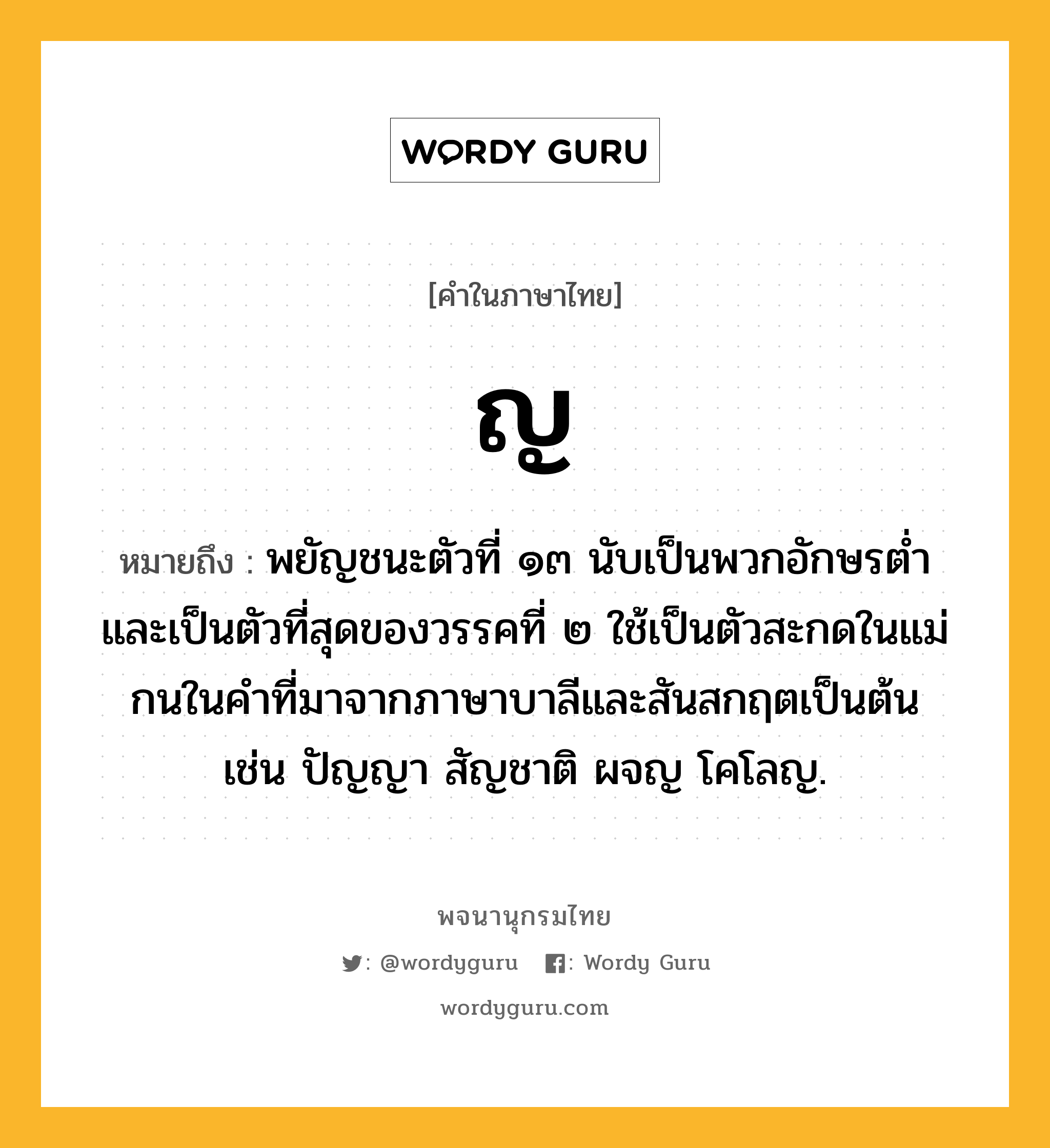 ญ ความหมาย หมายถึงอะไร?, คำในภาษาไทย ญ หมายถึง พยัญชนะตัวที่ ๑๓ นับเป็นพวกอักษรตํ่า และเป็นตัวที่สุดของวรรคที่ ๒ ใช้เป็นตัวสะกดในแม่กนในคําที่มาจากภาษาบาลีและสันสกฤตเป็นต้น เช่น ปัญญา สัญชาติ ผจญ โคโลญ.