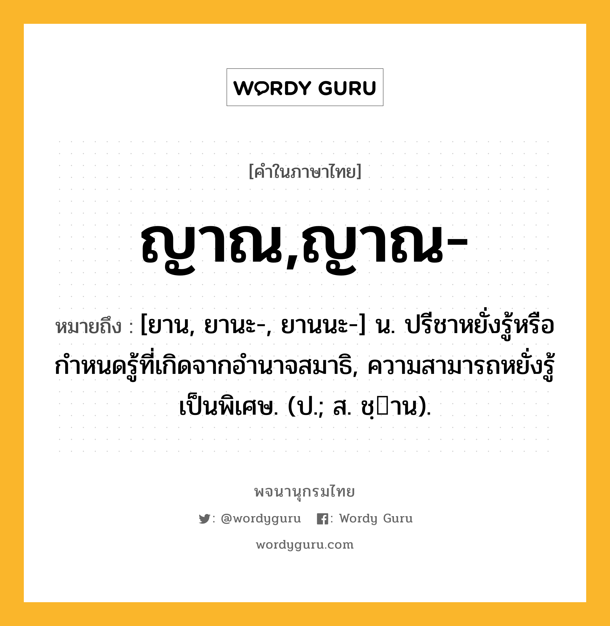 ญาณ,ญาณ- ความหมาย หมายถึงอะไร?, คำในภาษาไทย ญาณ,ญาณ- หมายถึง [ยาน, ยานะ-, ยานนะ-] น. ปรีชาหยั่งรู้หรือกําหนดรู้ที่เกิดจากอํานาจสมาธิ, ความสามารถหยั่งรู้เป็นพิเศษ. (ป.; ส. ชฺาน).