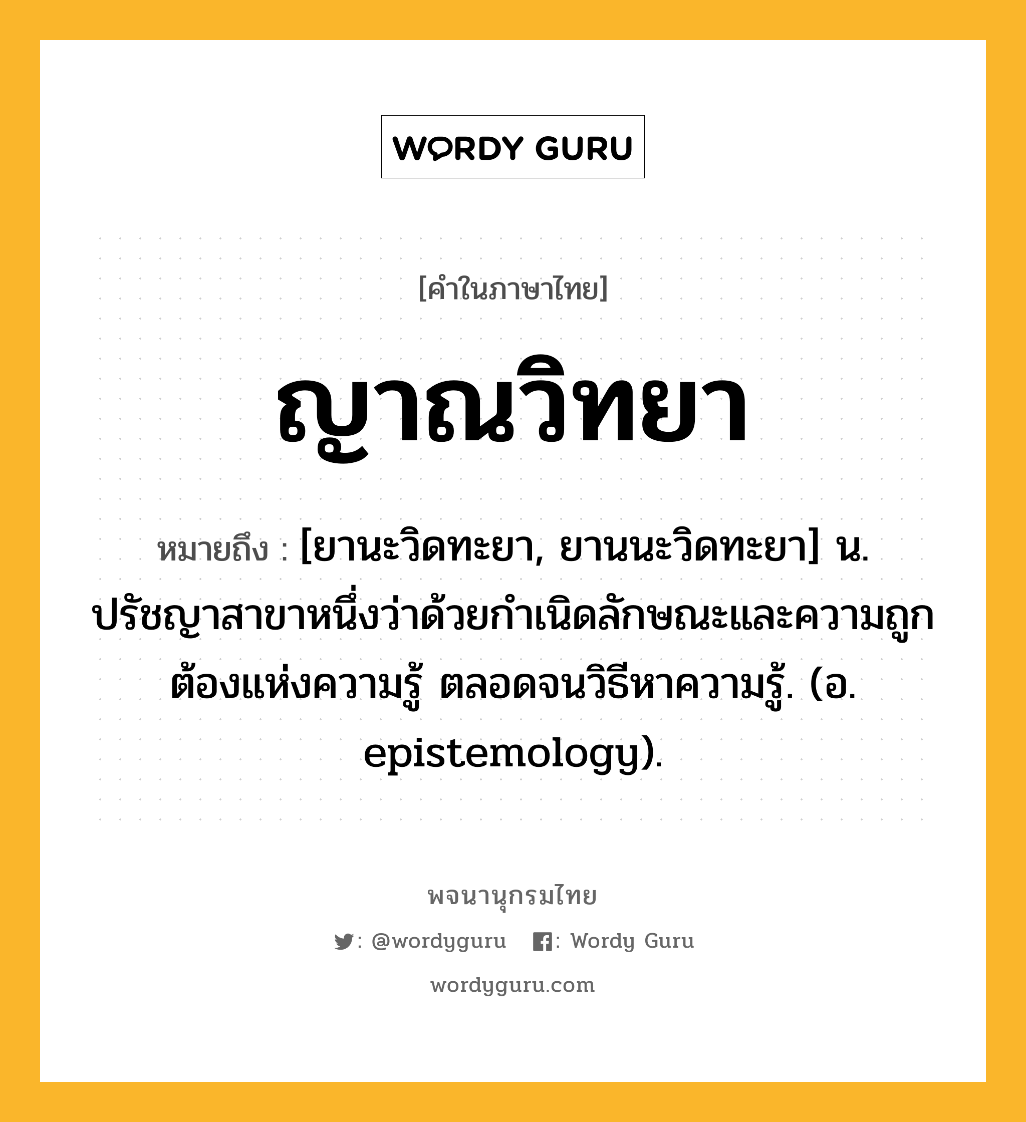 ญาณวิทยา ความหมาย หมายถึงอะไร?, คำในภาษาไทย ญาณวิทยา หมายถึง [ยานะวิดทะยา, ยานนะวิดทะยา] น. ปรัชญาสาขาหนึ่งว่าด้วยกําเนิดลักษณะและความถูกต้องแห่งความรู้ ตลอดจนวิธีหาความรู้. (อ. epistemology).