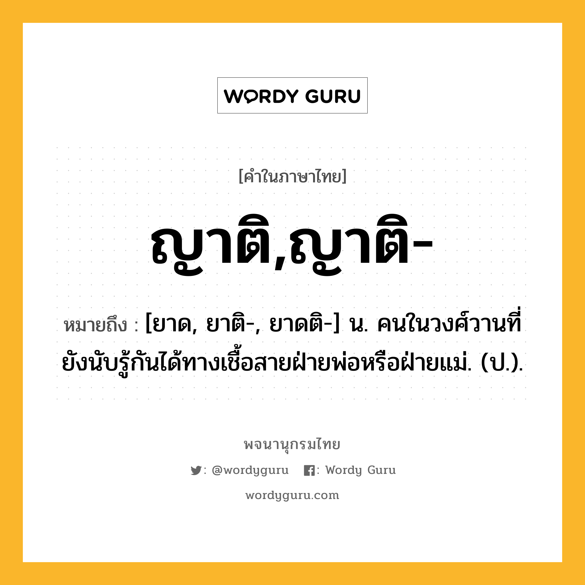 ญาติ,ญาติ- ความหมาย หมายถึงอะไร?, คำในภาษาไทย ญาติ,ญาติ- หมายถึง [ยาด, ยาติ-, ยาดติ-] น. คนในวงศ์วานที่ยังนับรู้กันได้ทางเชื้อสายฝ่ายพ่อหรือฝ่ายแม่. (ป.).