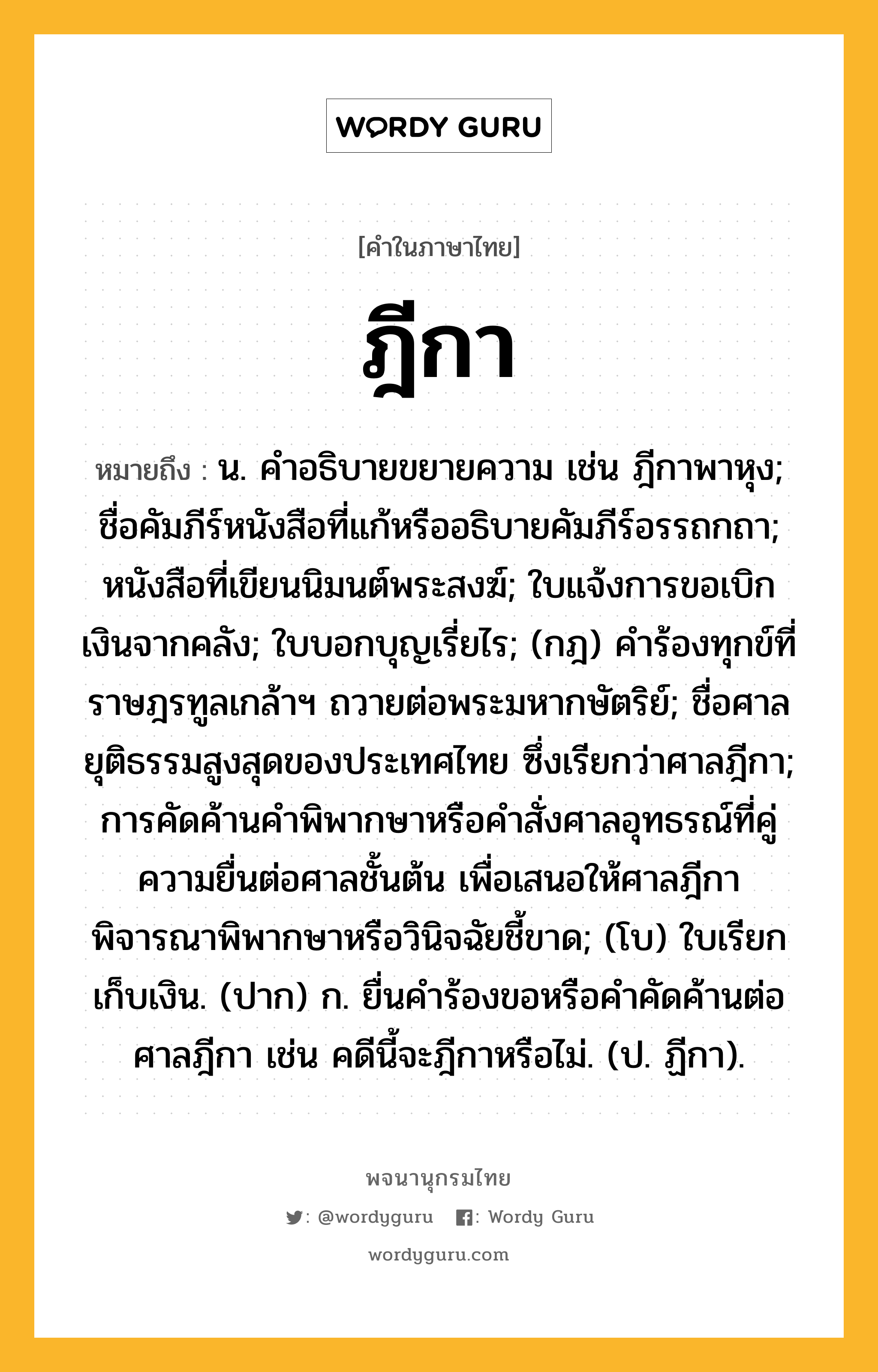 ฎีกา ความหมาย หมายถึงอะไร?, คำในภาษาไทย ฎีกา หมายถึง น. คําอธิบายขยายความ เช่น ฎีกาพาหุง; ชื่อคัมภีร์หนังสือที่แก้หรืออธิบายคัมภีร์อรรถกถา; หนังสือที่เขียนนิมนต์พระสงฆ์; ใบแจ้งการขอเบิกเงินจากคลัง; ใบบอกบุญเรี่ยไร; (กฎ) คําร้องทุกข์ที่ราษฎรทูลเกล้าฯ ถวายต่อพระมหากษัตริย์; ชื่อศาลยุติธรรมสูงสุดของประเทศไทย ซึ่งเรียกว่าศาลฎีกา; การคัดค้านคําพิพากษาหรือคําสั่งศาลอุทธรณ์ที่คู่ความยื่นต่อศาลชั้นต้น เพื่อเสนอให้ศาลฎีกาพิจารณาพิพากษาหรือวินิจฉัยชี้ขาด; (โบ) ใบเรียกเก็บเงิน. (ปาก) ก. ยื่นคําร้องขอหรือคําคัดค้านต่อศาลฎีกา เช่น คดีนี้จะฎีกาหรือไม่. (ป. ฏีกา).