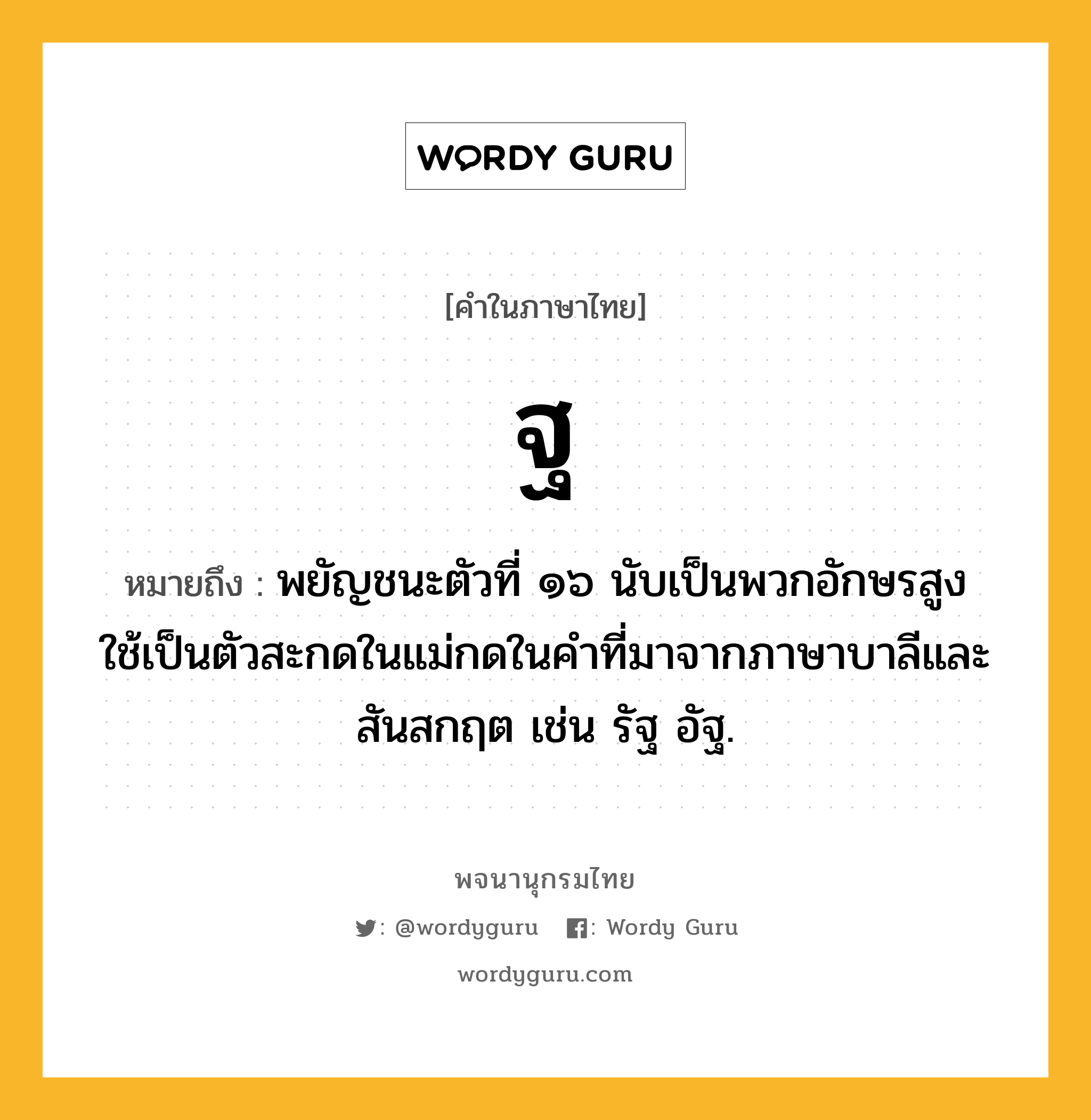 ฐ ความหมาย หมายถึงอะไร?, คำในภาษาไทย ฐ หมายถึง พยัญชนะตัวที่ ๑๖ นับเป็นพวกอักษรสูง ใช้เป็นตัวสะกดในแม่กดในคําที่มาจากภาษาบาลีและสันสกฤต เช่น รัฐ อัฐ.