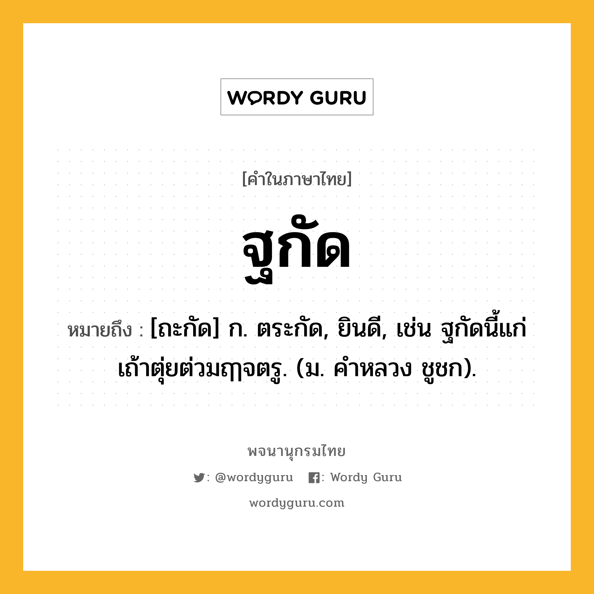 ฐกัด ความหมาย หมายถึงอะไร?, คำในภาษาไทย ฐกัด หมายถึง [ถะกัด] ก. ตระกัด, ยินดี, เช่น ฐกัดนี้แก่เถ้าตุ่ยต่วมฤๅจตรู. (ม. คําหลวง ชูชก).