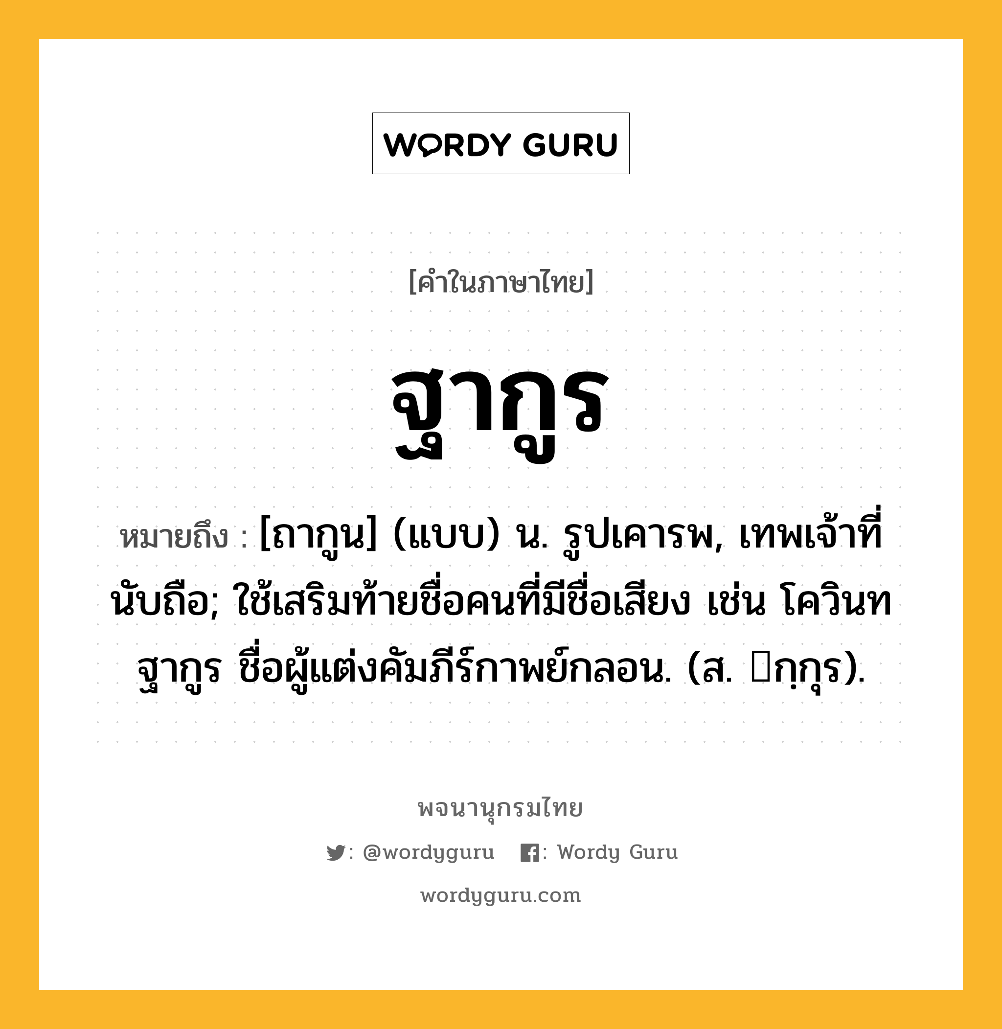 ฐากูร ความหมาย หมายถึงอะไร?, คำในภาษาไทย ฐากูร หมายถึง [ถากูน] (แบบ) น. รูปเคารพ, เทพเจ้าที่นับถือ; ใช้เสริมท้ายชื่อคนที่มีชื่อเสียง เช่น โควินทฐากูร ชื่อผู้แต่งคัมภีร์กาพย์กลอน. (ส. กฺกุร).