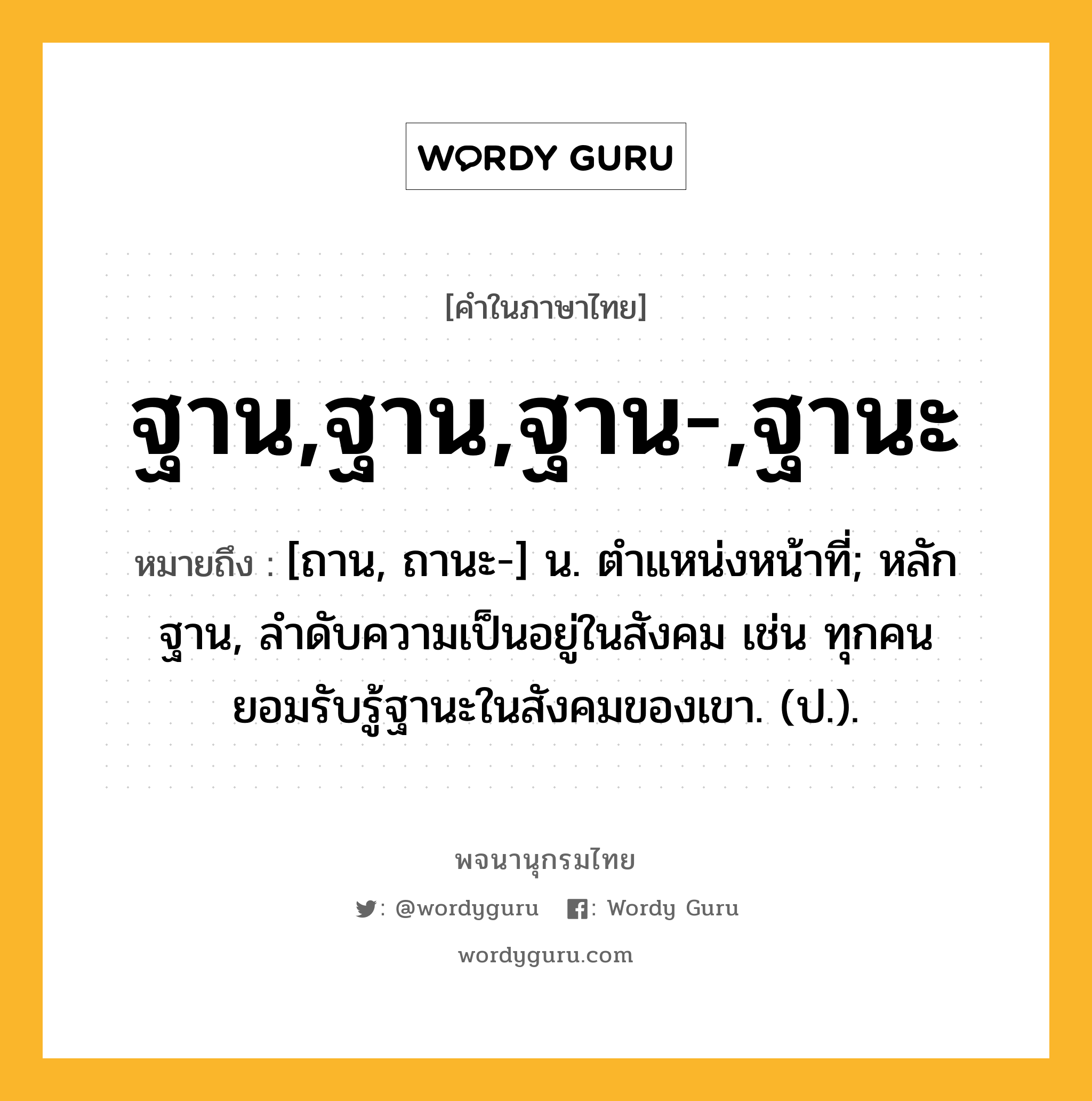 ฐาน,ฐาน,ฐาน-,ฐานะ ความหมาย หมายถึงอะไร?, คำในภาษาไทย ฐาน,ฐาน,ฐาน-,ฐานะ หมายถึง [ถาน, ถานะ-] น. ตําแหน่งหน้าที่; หลักฐาน, ลําดับความเป็นอยู่ในสังคม เช่น ทุกคนยอมรับรู้ฐานะในสังคมของเขา. (ป.).