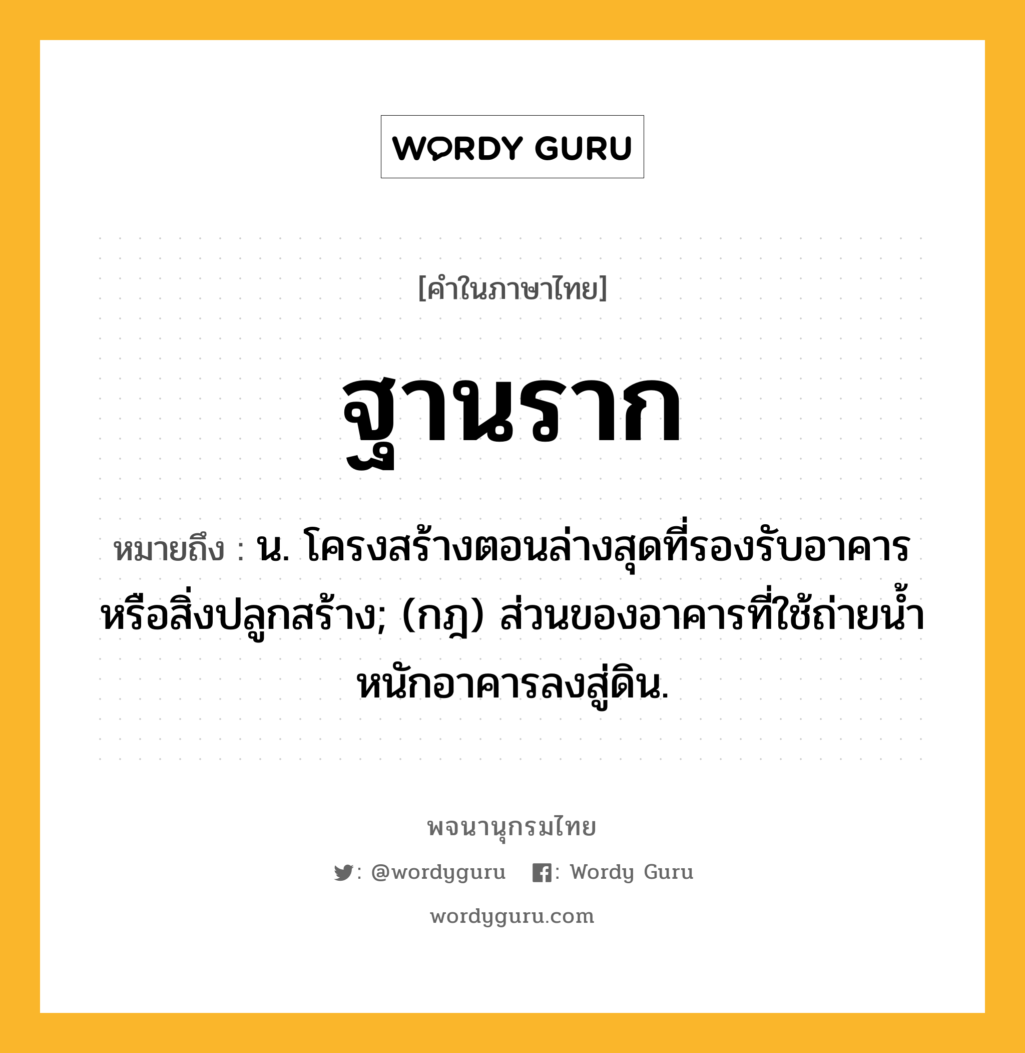 ฐานราก ความหมาย หมายถึงอะไร?, คำในภาษาไทย ฐานราก หมายถึง น. โครงสร้างตอนล่างสุดที่รองรับอาคารหรือสิ่งปลูกสร้าง; (กฎ) ส่วนของอาคารที่ใช้ถ่ายนํ้าหนักอาคารลงสู่ดิน.