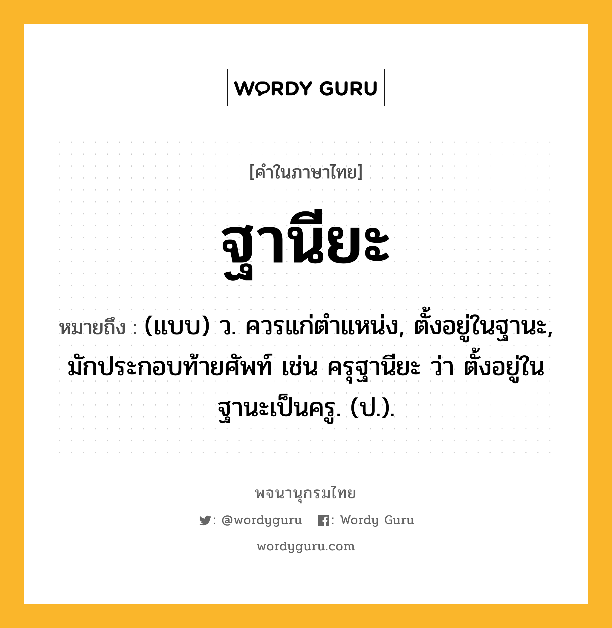 ฐานียะ ความหมาย หมายถึงอะไร?, คำในภาษาไทย ฐานียะ หมายถึง (แบบ) ว. ควรแก่ตําแหน่ง, ตั้งอยู่ในฐานะ, มักประกอบท้ายศัพท์ เช่น ครุฐานียะ ว่า ตั้งอยู่ในฐานะเป็นครู. (ป.).