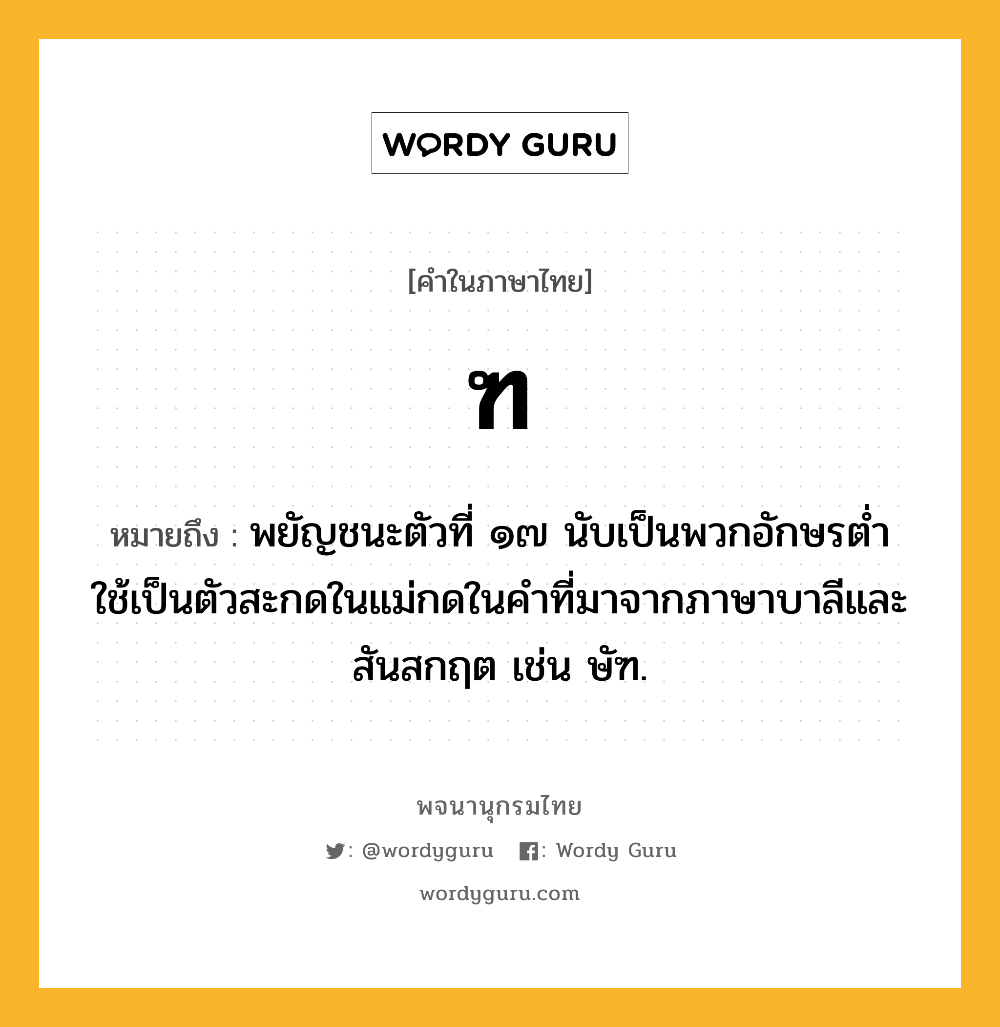 ฑ ความหมาย หมายถึงอะไร?, คำในภาษาไทย ฑ หมายถึง พยัญชนะตัวที่ ๑๗ นับเป็นพวกอักษรตํ่า ใช้เป็นตัวสะกดในแม่กดในคําที่มาจากภาษาบาลีและสันสกฤต เช่น ษัฑ.