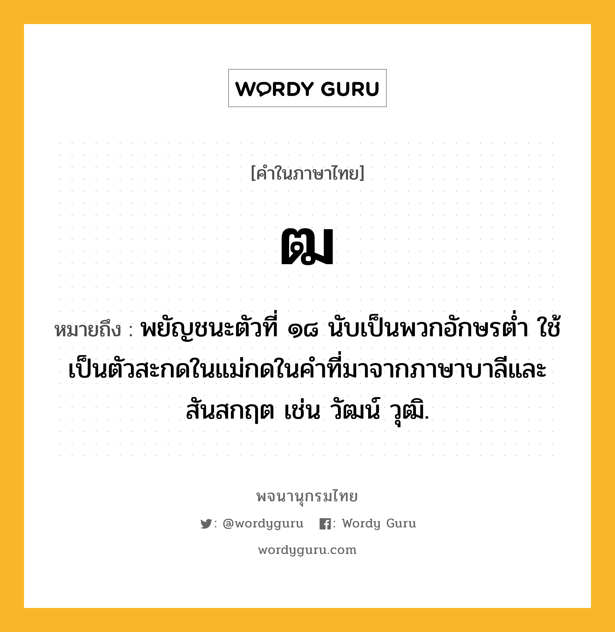 ฒ ความหมาย หมายถึงอะไร?, คำในภาษาไทย ฒ หมายถึง พยัญชนะตัวที่ ๑๘ นับเป็นพวกอักษรตํ่า ใช้เป็นตัวสะกดในแม่กดในคําที่มาจากภาษาบาลีและสันสกฤต เช่น วัฒน์ วุฒิ.