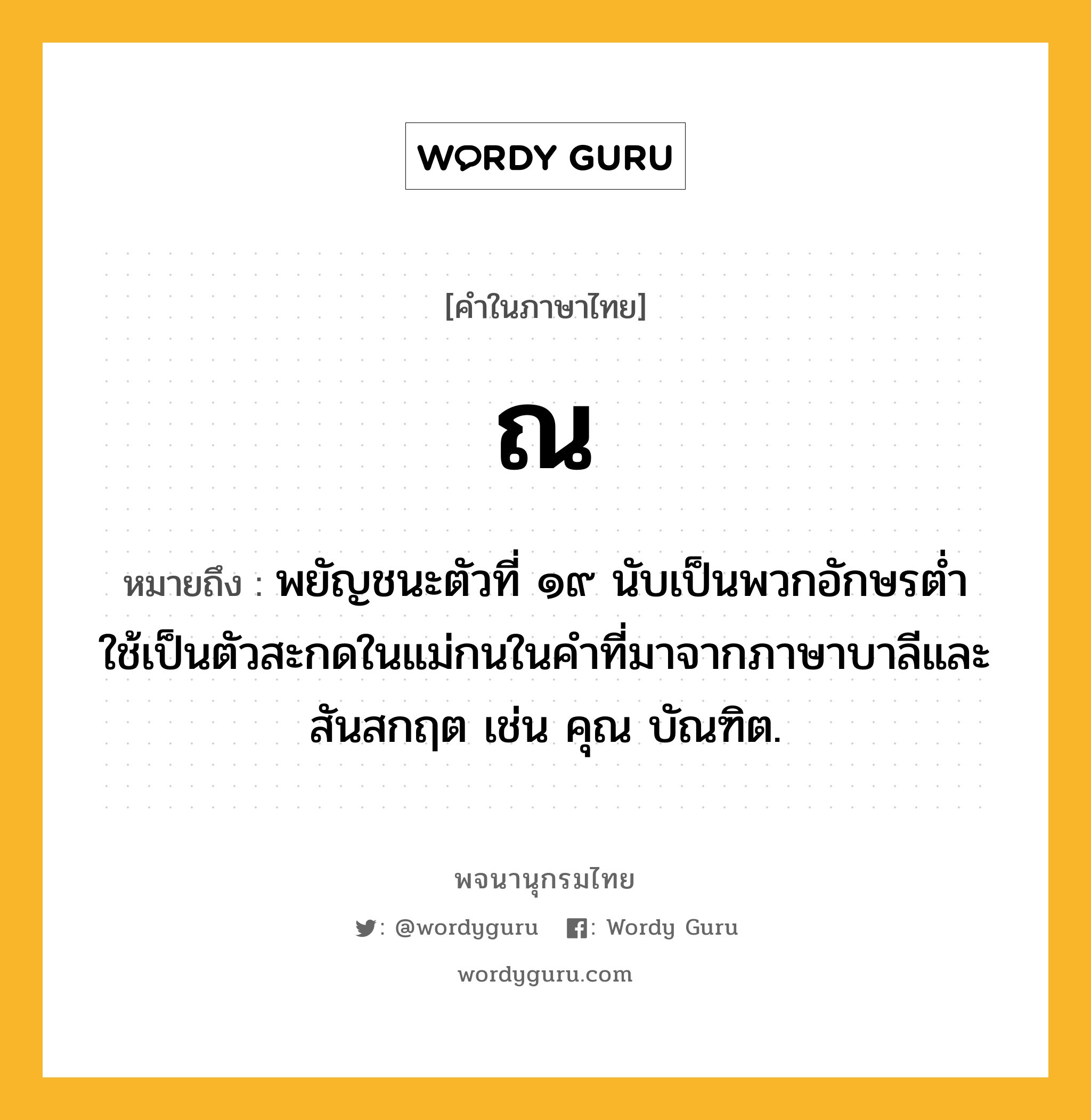 ณ ความหมาย หมายถึงอะไร?, คำในภาษาไทย ณ หมายถึง พยัญชนะตัวที่ ๑๙ นับเป็นพวกอักษรตํ่า ใช้เป็นตัวสะกดในแม่กนในคําที่มาจากภาษาบาลีและสันสกฤต เช่น คุณ บัณฑิต.