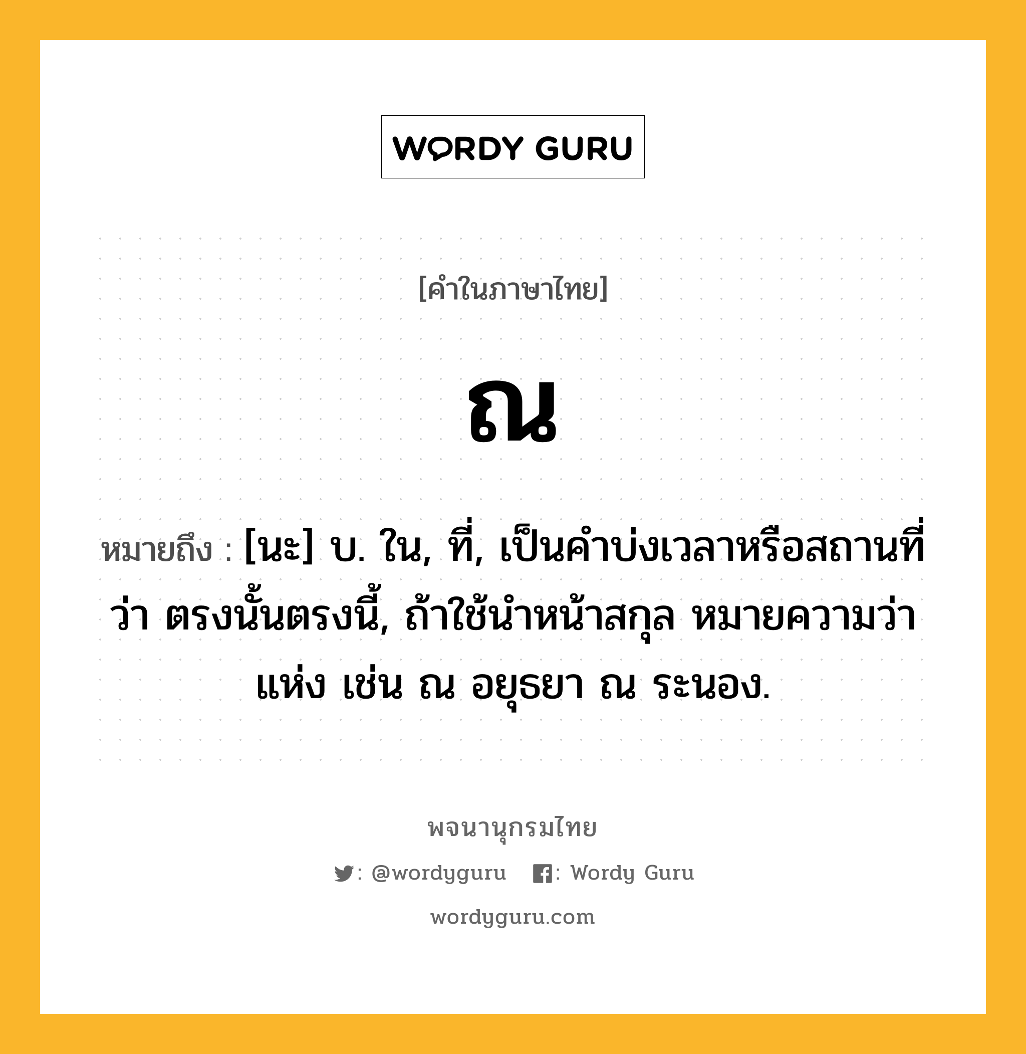 ณ ความหมาย หมายถึงอะไร?, คำในภาษาไทย ณ หมายถึง [นะ] บ. ใน, ที่, เป็นคําบ่งเวลาหรือสถานที่ว่า ตรงนั้นตรงนี้, ถ้าใช้นําหน้าสกุล หมายความว่า แห่ง เช่น ณ อยุธยา ณ ระนอง.