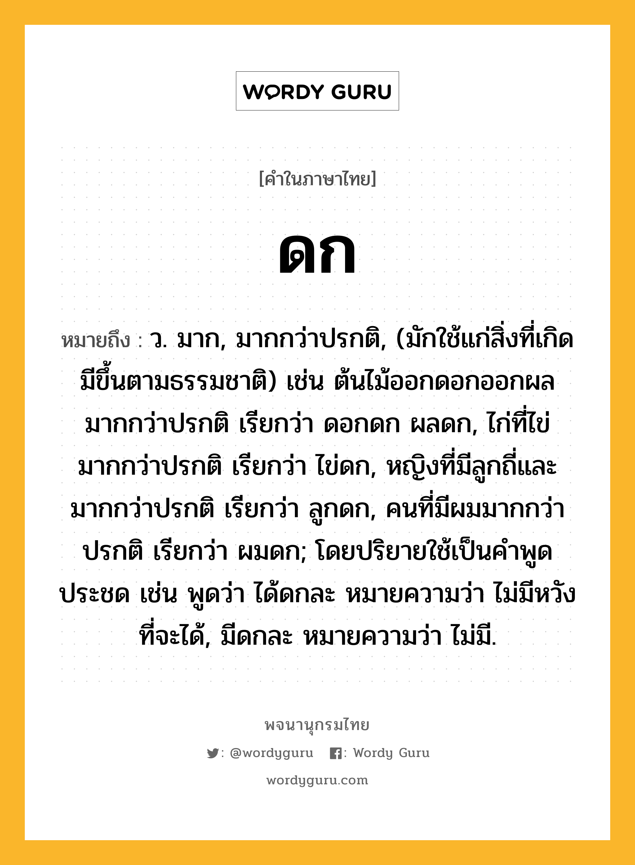 ดก ความหมาย หมายถึงอะไร?, คำในภาษาไทย ดก หมายถึง ว. มาก, มากกว่าปรกติ, (มักใช้แก่สิ่งที่เกิดมีขึ้นตามธรรมชาติ) เช่น ต้นไม้ออกดอกออกผลมากกว่าปรกติ เรียกว่า ดอกดก ผลดก, ไก่ที่ไข่มากกว่าปรกติ เรียกว่า ไข่ดก, หญิงที่มีลูกถี่และมากกว่าปรกติ เรียกว่า ลูกดก, คนที่มีผมมากกว่าปรกติ เรียกว่า ผมดก; โดยปริยายใช้เป็นคําพูดประชด เช่น พูดว่า ได้ดกละ หมายความว่า ไม่มีหวังที่จะได้, มีดกละ หมายความว่า ไม่มี.