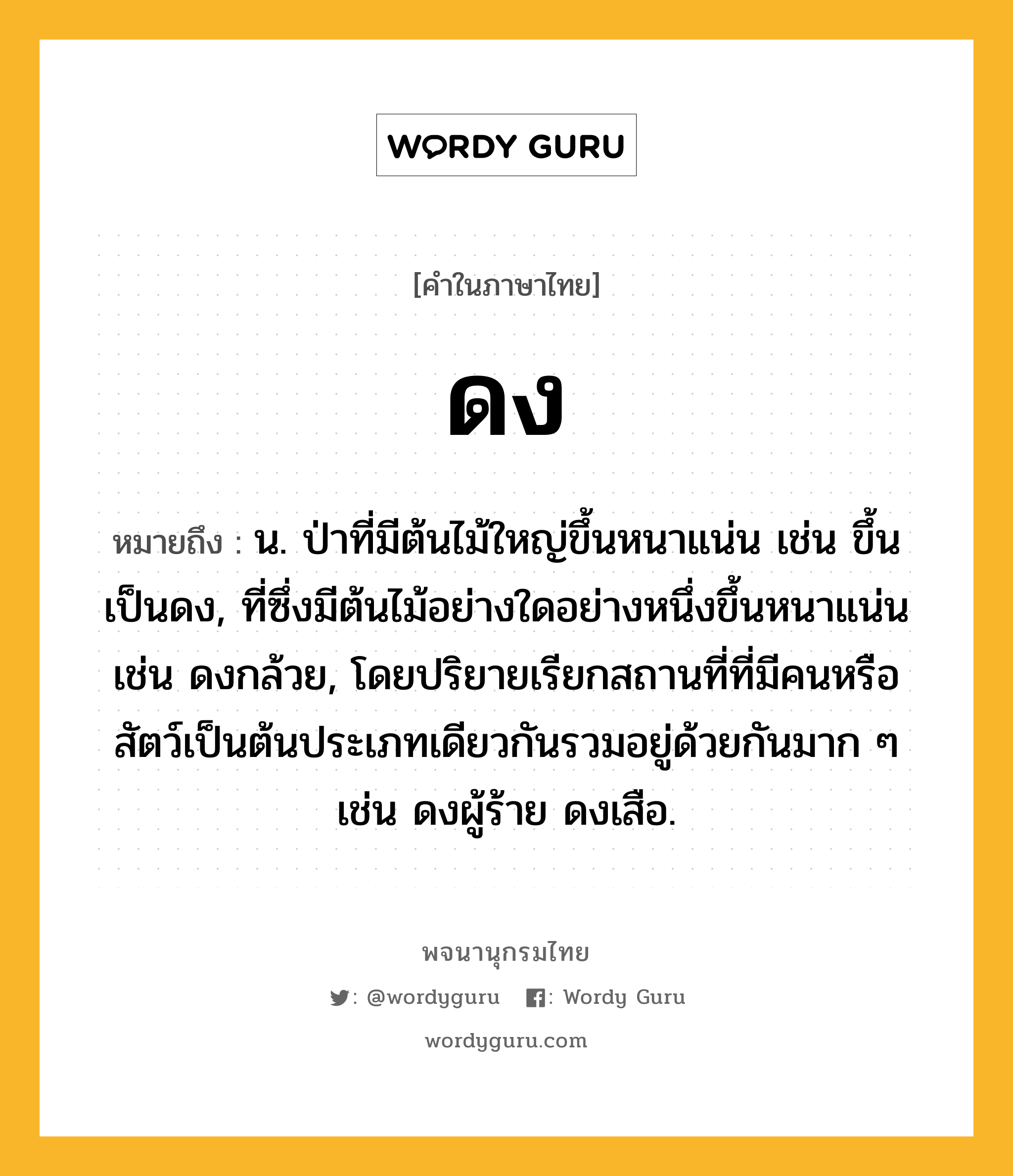 ดง ความหมาย หมายถึงอะไร?, คำในภาษาไทย ดง หมายถึง น. ป่าที่มีต้นไม้ใหญ่ขึ้นหนาแน่น เช่น ขึ้นเป็นดง, ที่ซึ่งมีต้นไม้อย่างใดอย่างหนึ่งขึ้นหนาแน่น เช่น ดงกล้วย, โดยปริยายเรียกสถานที่ที่มีคนหรือสัตว์เป็นต้นประเภทเดียวกันรวมอยู่ด้วยกันมาก ๆ เช่น ดงผู้ร้าย ดงเสือ.