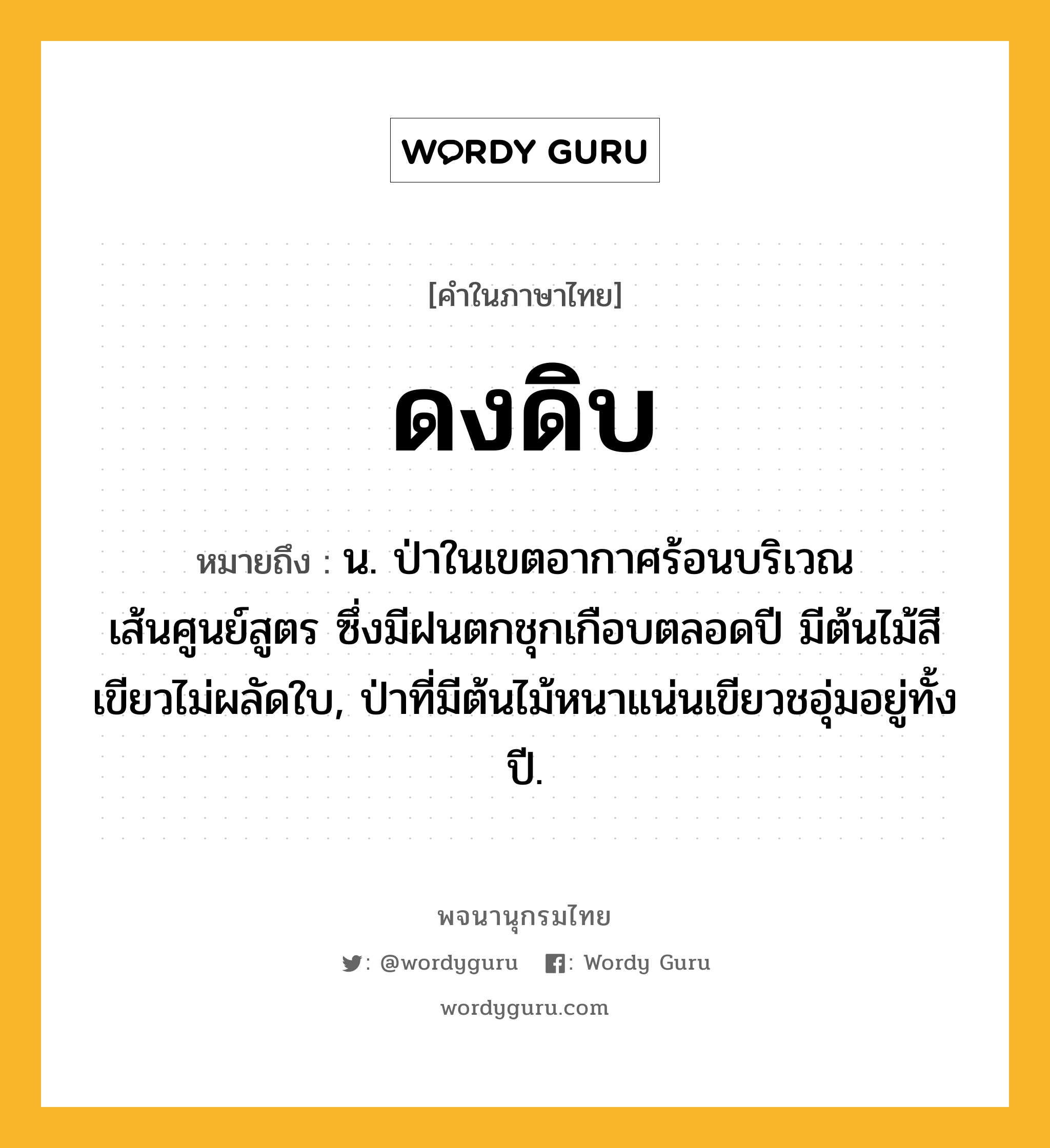 ดงดิบ ความหมาย หมายถึงอะไร?, คำในภาษาไทย ดงดิบ หมายถึง น. ป่าในเขตอากาศร้อนบริเวณเส้นศูนย์สูตร ซึ่งมีฝนตกชุกเกือบตลอดปี มีต้นไม้สีเขียวไม่ผลัดใบ, ป่าที่มีต้นไม้หนาแน่นเขียวชอุ่มอยู่ทั้งปี.