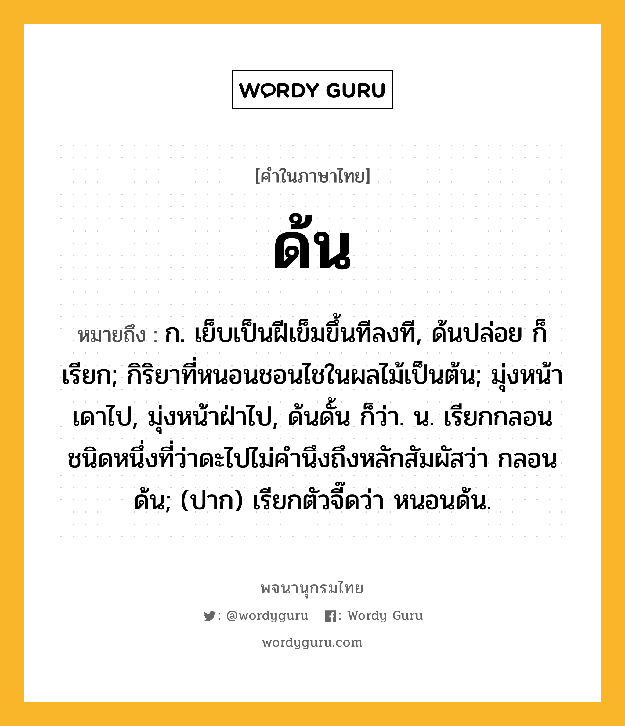 ด้น ความหมาย หมายถึงอะไร?, คำในภาษาไทย ด้น หมายถึง ก. เย็บเป็นฝีเข็มขึ้นทีลงที, ด้นปล่อย ก็เรียก; กิริยาที่หนอนชอนไชในผลไม้เป็นต้น; มุ่งหน้าเดาไป, มุ่งหน้าฝ่าไป, ด้นดั้น ก็ว่า. น. เรียกกลอนชนิดหนึ่งที่ว่าดะไปไม่คำนึงถึงหลักสัมผัสว่า กลอนด้น; (ปาก) เรียกตัวจี๊ดว่า หนอนด้น.