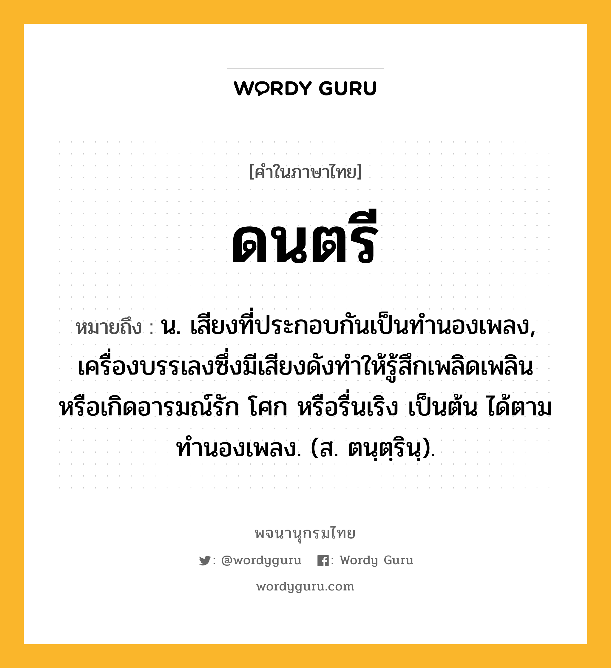 ดนตรี ความหมาย หมายถึงอะไร?, คำในภาษาไทย ดนตรี หมายถึง น. เสียงที่ประกอบกันเป็นทํานองเพลง, เครื่องบรรเลงซึ่งมีเสียงดังทําให้รู้สึกเพลิดเพลิน หรือเกิดอารมณ์รัก โศก หรือรื่นเริง เป็นต้น ได้ตามทํานองเพลง. (ส. ตนฺตฺรินฺ).