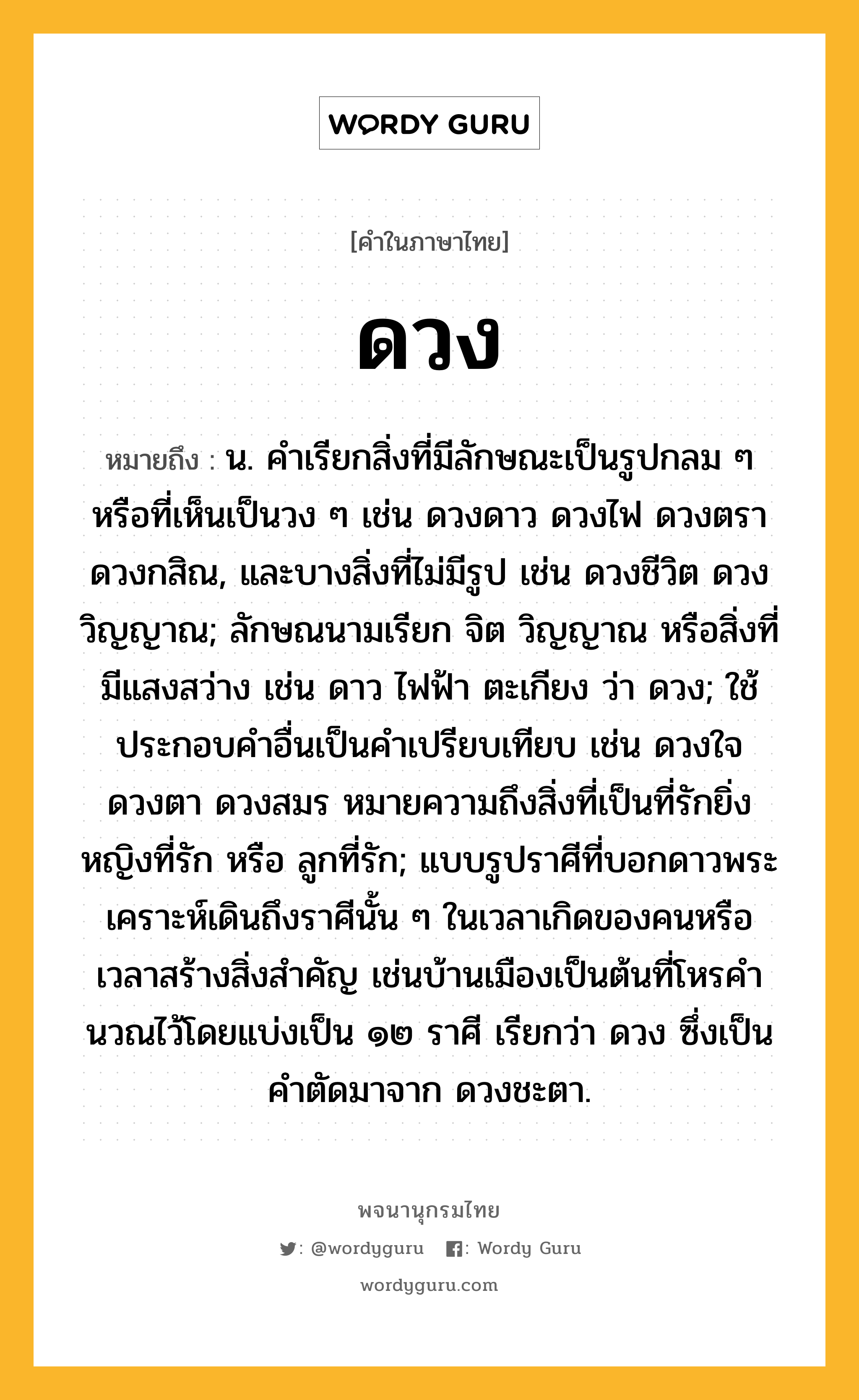 ดวง ความหมาย หมายถึงอะไร?, คำในภาษาไทย ดวง หมายถึง น. คําเรียกสิ่งที่มีลักษณะเป็นรูปกลม ๆ หรือที่เห็นเป็นวง ๆ เช่น ดวงดาว ดวงไฟ ดวงตรา ดวงกสิณ, และบางสิ่งที่ไม่มีรูป เช่น ดวงชีวิต ดวงวิญญาณ; ลักษณนามเรียก จิต วิญญาณ หรือสิ่งที่มีแสงสว่าง เช่น ดาว ไฟฟ้า ตะเกียง ว่า ดวง; ใช้ประกอบคําอื่นเป็นคําเปรียบเทียบ เช่น ดวงใจ ดวงตา ดวงสมร หมายความถึงสิ่งที่เป็นที่รักยิ่ง หญิงที่รัก หรือ ลูกที่รัก; แบบรูปราศีที่บอกดาวพระเคราะห์เดินถึงราศีนั้น ๆ ในเวลาเกิดของคนหรือเวลาสร้างสิ่งสําคัญ เช่นบ้านเมืองเป็นต้นที่โหรคํานวณไว้โดยแบ่งเป็น ๑๒ ราศี เรียกว่า ดวง ซึ่งเป็นคําตัดมาจาก ดวงชะตา.