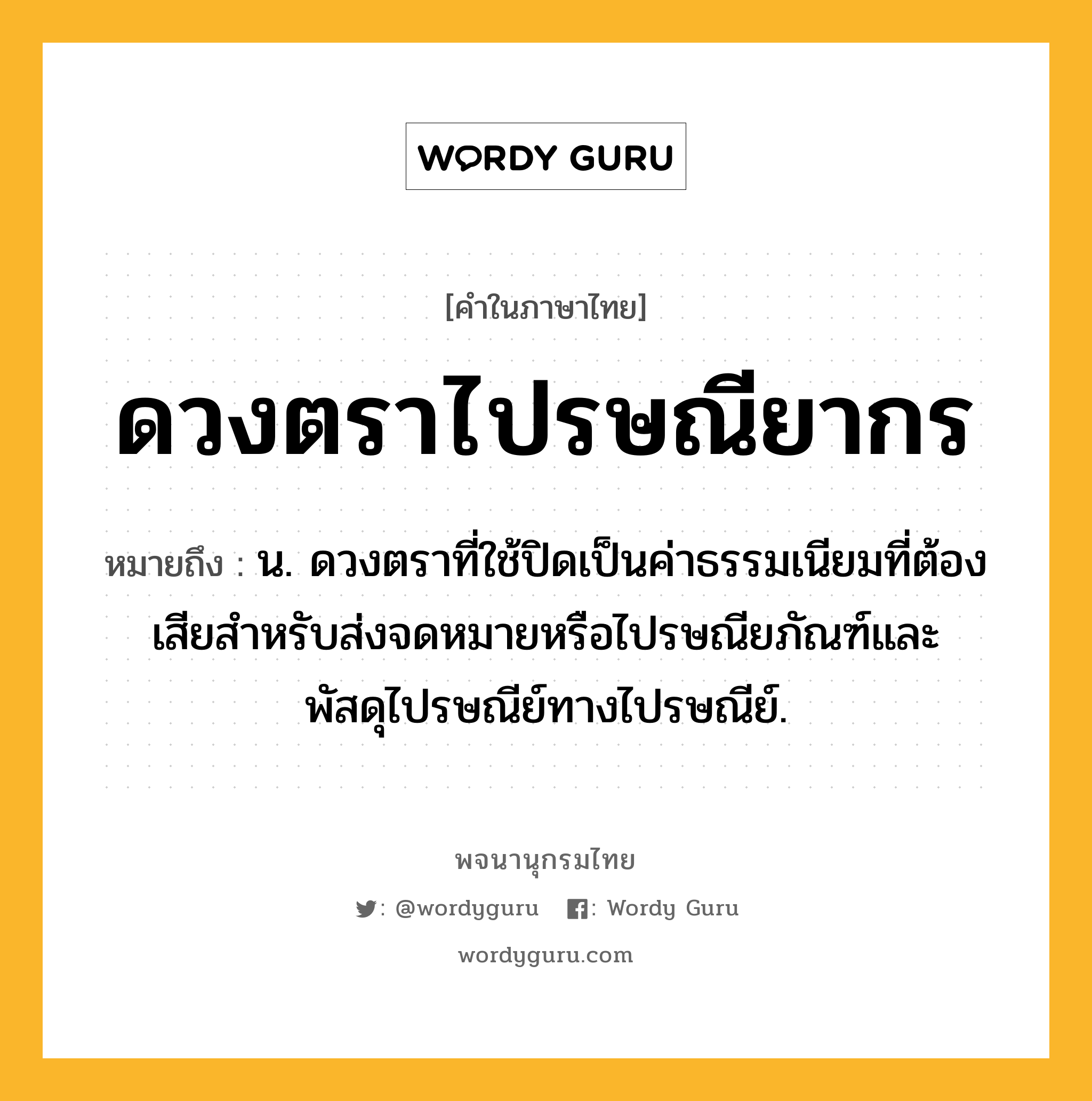 ดวงตราไปรษณียากร ความหมาย หมายถึงอะไร?, คำในภาษาไทย ดวงตราไปรษณียากร หมายถึง น. ดวงตราที่ใช้ปิดเป็นค่าธรรมเนียมที่ต้องเสียสำหรับส่งจดหมายหรือไปรษณียภัณฑ์และพัสดุไปรษณีย์ทางไปรษณีย์.