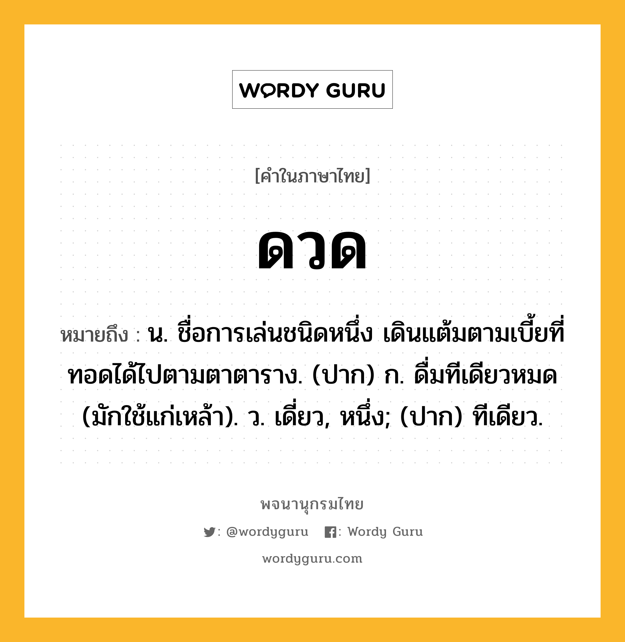 ดวด ความหมาย หมายถึงอะไร?, คำในภาษาไทย ดวด หมายถึง น. ชื่อการเล่นชนิดหนึ่ง เดินแต้มตามเบี้ยที่ทอดได้ไปตามตาตาราง. (ปาก) ก. ดื่มทีเดียวหมด (มักใช้แก่เหล้า). ว. เดี่ยว, หนึ่ง; (ปาก) ทีเดียว.