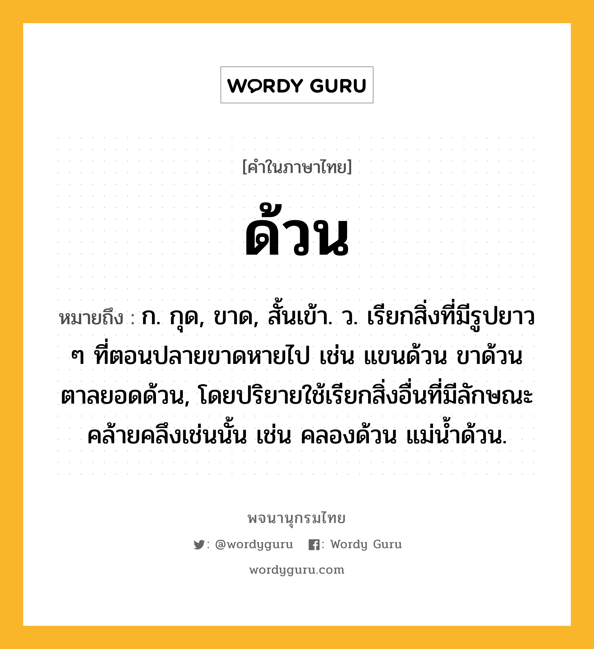 ด้วน ความหมาย หมายถึงอะไร?, คำในภาษาไทย ด้วน หมายถึง ก. กุด, ขาด, สั้นเข้า. ว. เรียกสิ่งที่มีรูปยาว ๆ ที่ตอนปลายขาดหายไป เช่น แขนด้วน ขาด้วน ตาลยอดด้วน, โดยปริยายใช้เรียกสิ่งอื่นที่มีลักษณะคล้ายคลึงเช่นนั้น เช่น คลองด้วน แม่นํ้าด้วน.