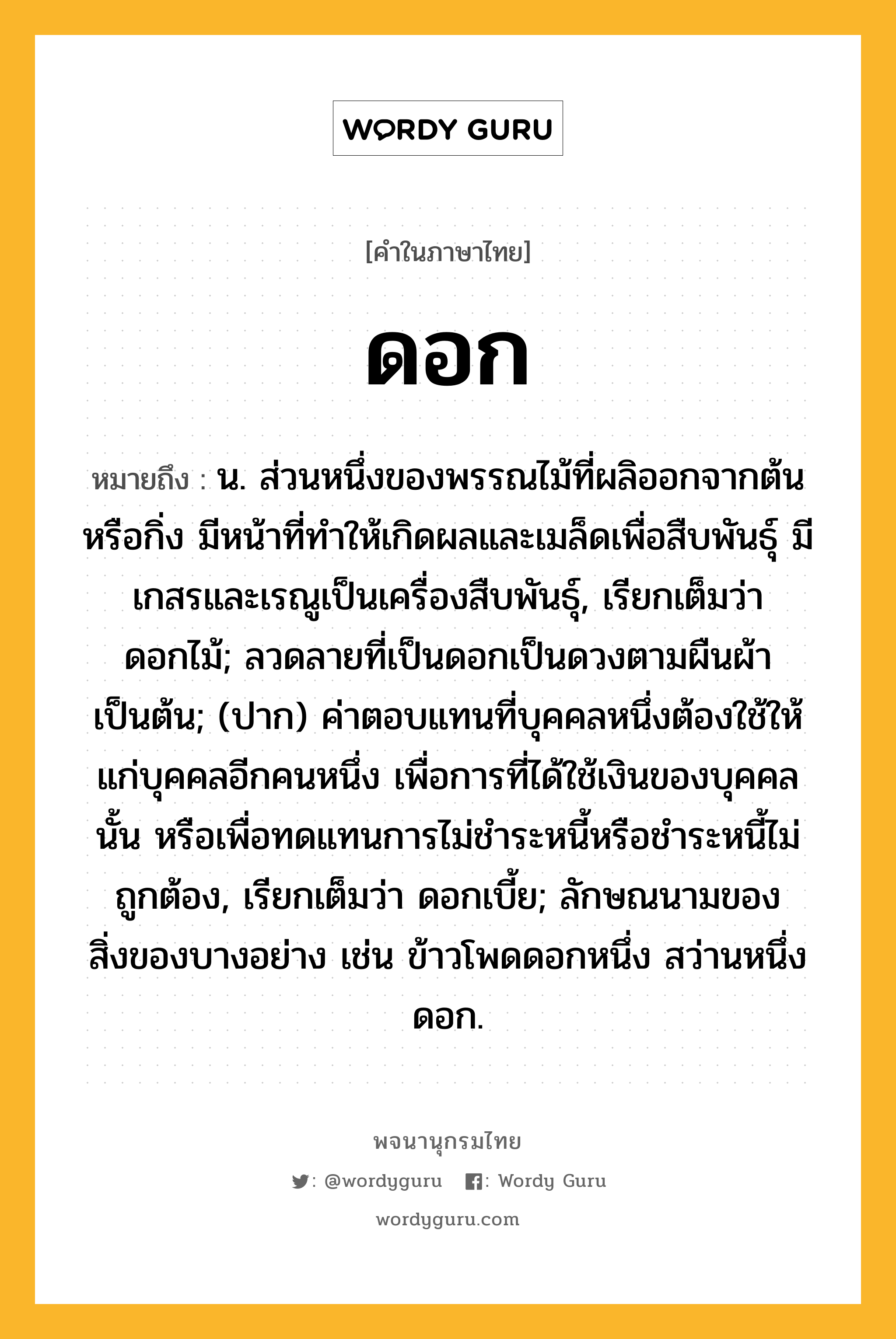 ดอก ความหมาย หมายถึงอะไร?, คำในภาษาไทย ดอก หมายถึง น. ส่วนหนึ่งของพรรณไม้ที่ผลิออกจากต้นหรือกิ่ง มีหน้าที่ทําให้เกิดผลและเมล็ดเพื่อสืบพันธุ์ มีเกสรและเรณูเป็นเครื่องสืบพันธุ์, เรียกเต็มว่า ดอกไม้; ลวดลายที่เป็นดอกเป็นดวงตามผืนผ้าเป็นต้น; (ปาก) ค่าตอบแทนที่บุคคลหนึ่งต้องใช้ให้แก่บุคคลอีกคนหนึ่ง เพื่อการที่ได้ใช้เงินของบุคคลนั้น หรือเพื่อทดแทนการไม่ชําระหนี้หรือชําระหนี้ไม่ถูกต้อง, เรียกเต็มว่า ดอกเบี้ย; ลักษณนามของสิ่งของบางอย่าง เช่น ข้าวโพดดอกหนึ่ง สว่านหนึ่งดอก.