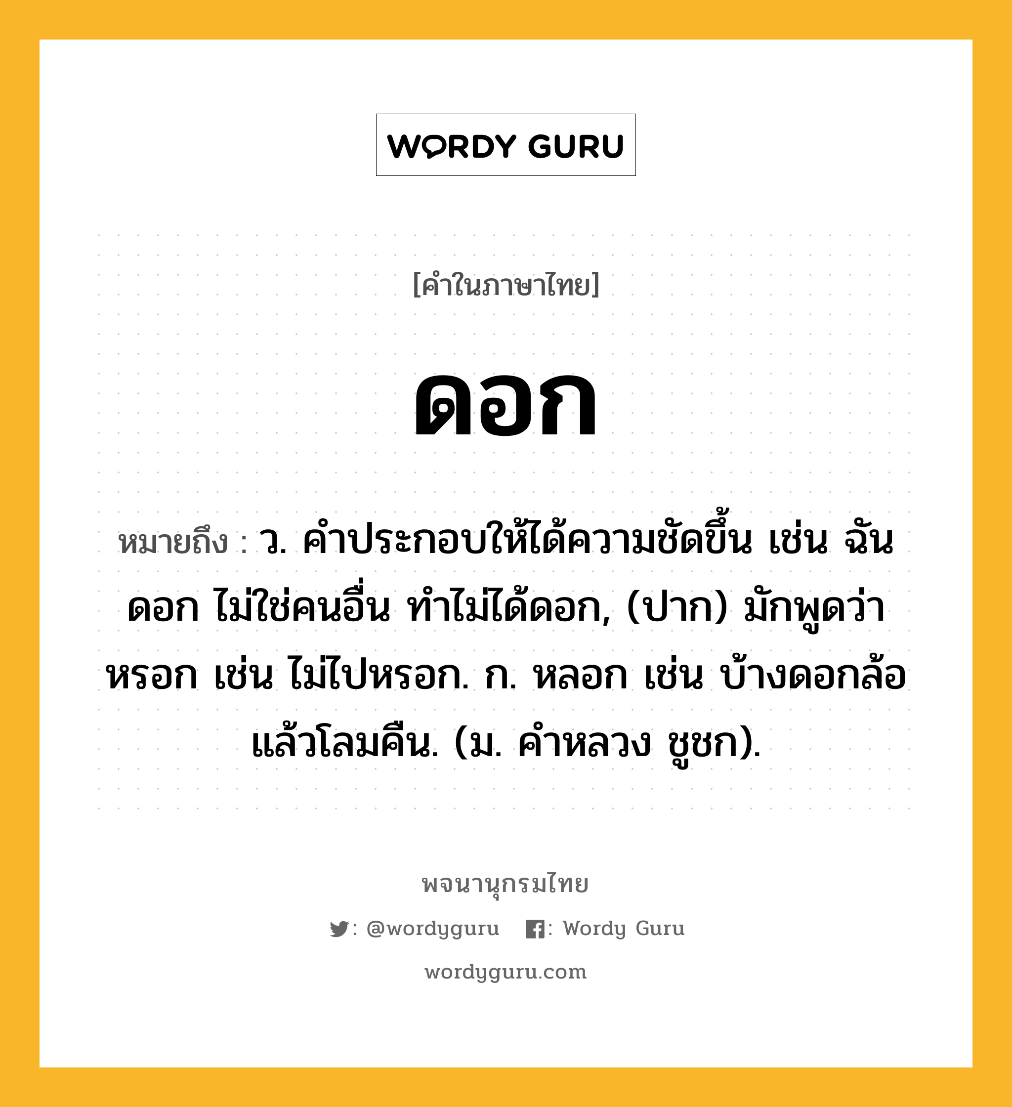 ดอก ความหมาย หมายถึงอะไร?, คำในภาษาไทย ดอก หมายถึง ว. คําประกอบให้ได้ความชัดขึ้น เช่น ฉันดอก ไม่ใช่คนอื่น ทําไม่ได้ดอก, (ปาก) มักพูดว่า หรอก เช่น ไม่ไปหรอก. ก. หลอก เช่น บ้างดอกล้อแล้วโลมคืน. (ม. คําหลวง ชูชก).