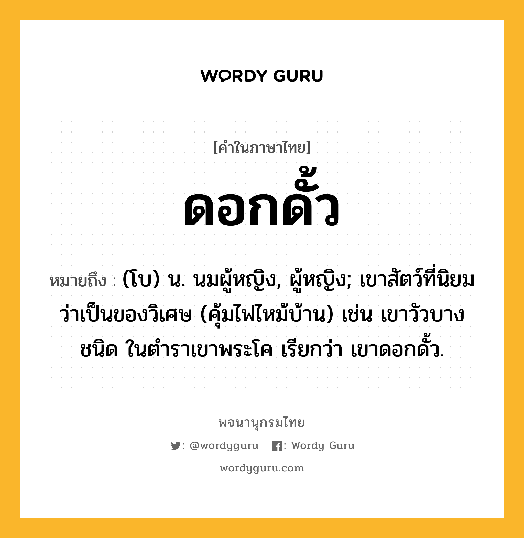 ดอกดั้ว ความหมาย หมายถึงอะไร?, คำในภาษาไทย ดอกดั้ว หมายถึง (โบ) น. นมผู้หญิง, ผู้หญิง; เขาสัตว์ที่นิยมว่าเป็นของวิเศษ (คุ้มไฟไหม้บ้าน) เช่น เขาวัวบางชนิด ในตําราเขาพระโค เรียกว่า เขาดอกดั้ว.