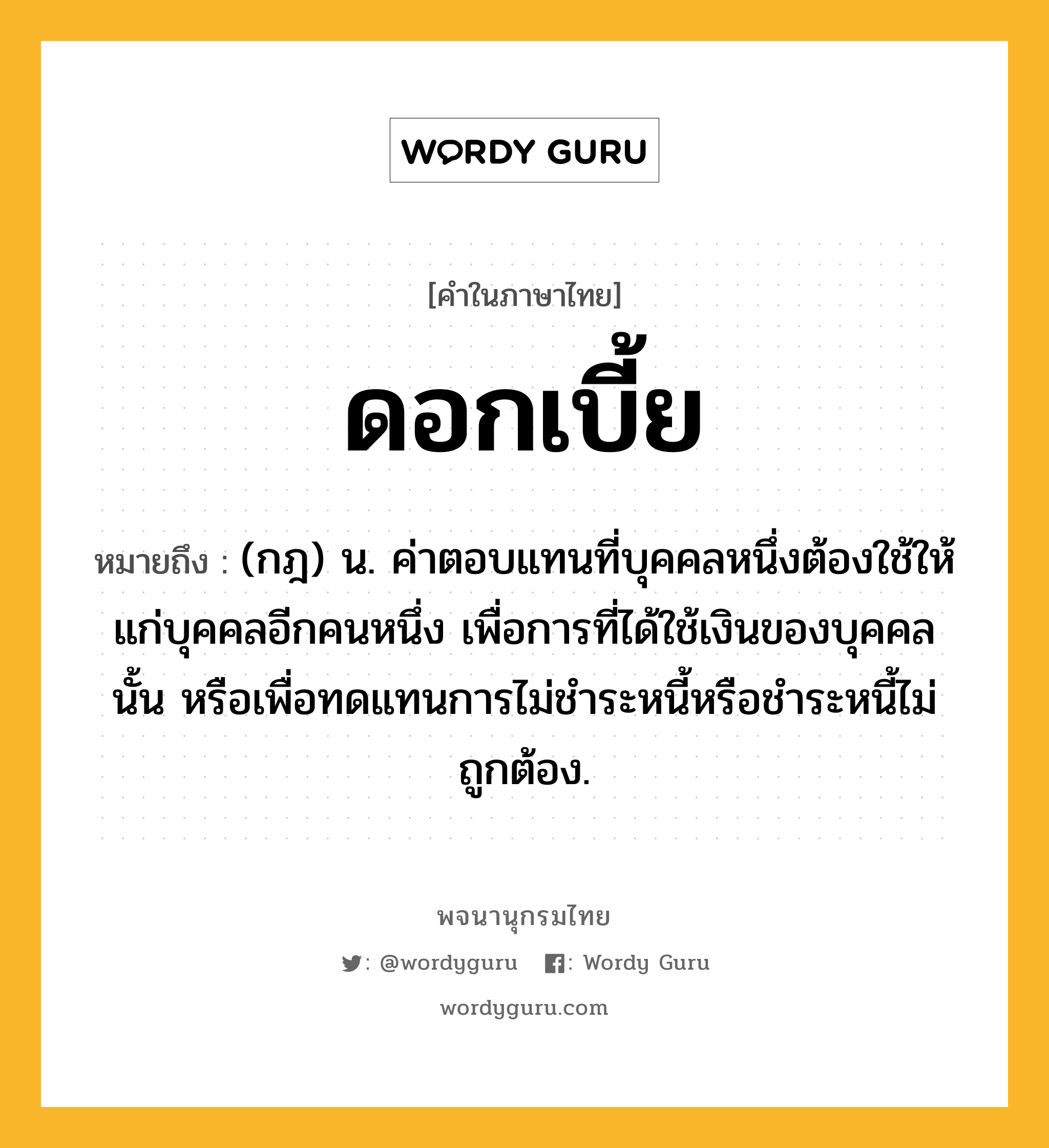 ดอกเบี้ย ความหมาย หมายถึงอะไร?, คำในภาษาไทย ดอกเบี้ย หมายถึง (กฎ) น. ค่าตอบแทนที่บุคคลหนึ่งต้องใช้ให้แก่บุคคลอีกคนหนึ่ง เพื่อการที่ได้ใช้เงินของบุคคลนั้น หรือเพื่อทดแทนการไม่ชําระหนี้หรือชําระหนี้ไม่ถูกต้อง.