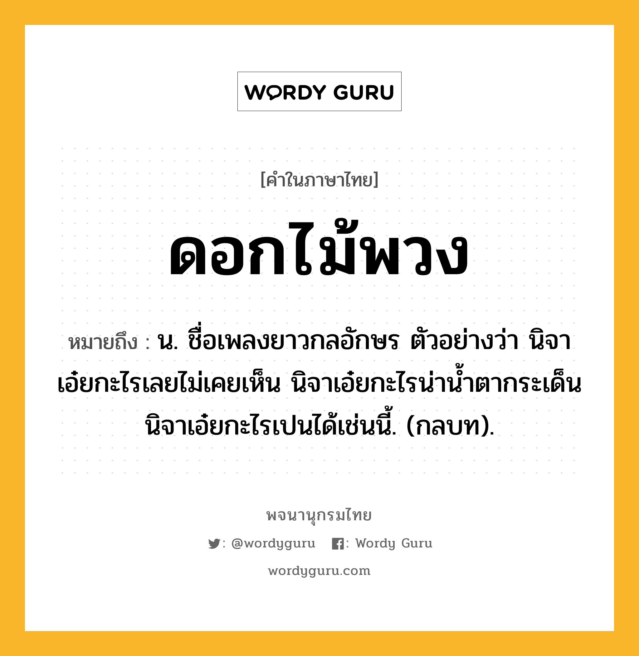 ดอกไม้พวง ความหมาย หมายถึงอะไร?, คำในภาษาไทย ดอกไม้พวง หมายถึง น. ชื่อเพลงยาวกลอักษร ตัวอย่างว่า นิจาเอ๋ยกะไรเลยไม่เคยเห็น นิจาเอ๋ยกะไรน่านํ้าตากระเด็น นิจาเอ๋ยกะไรเปนได้เช่นนี้. (กลบท).