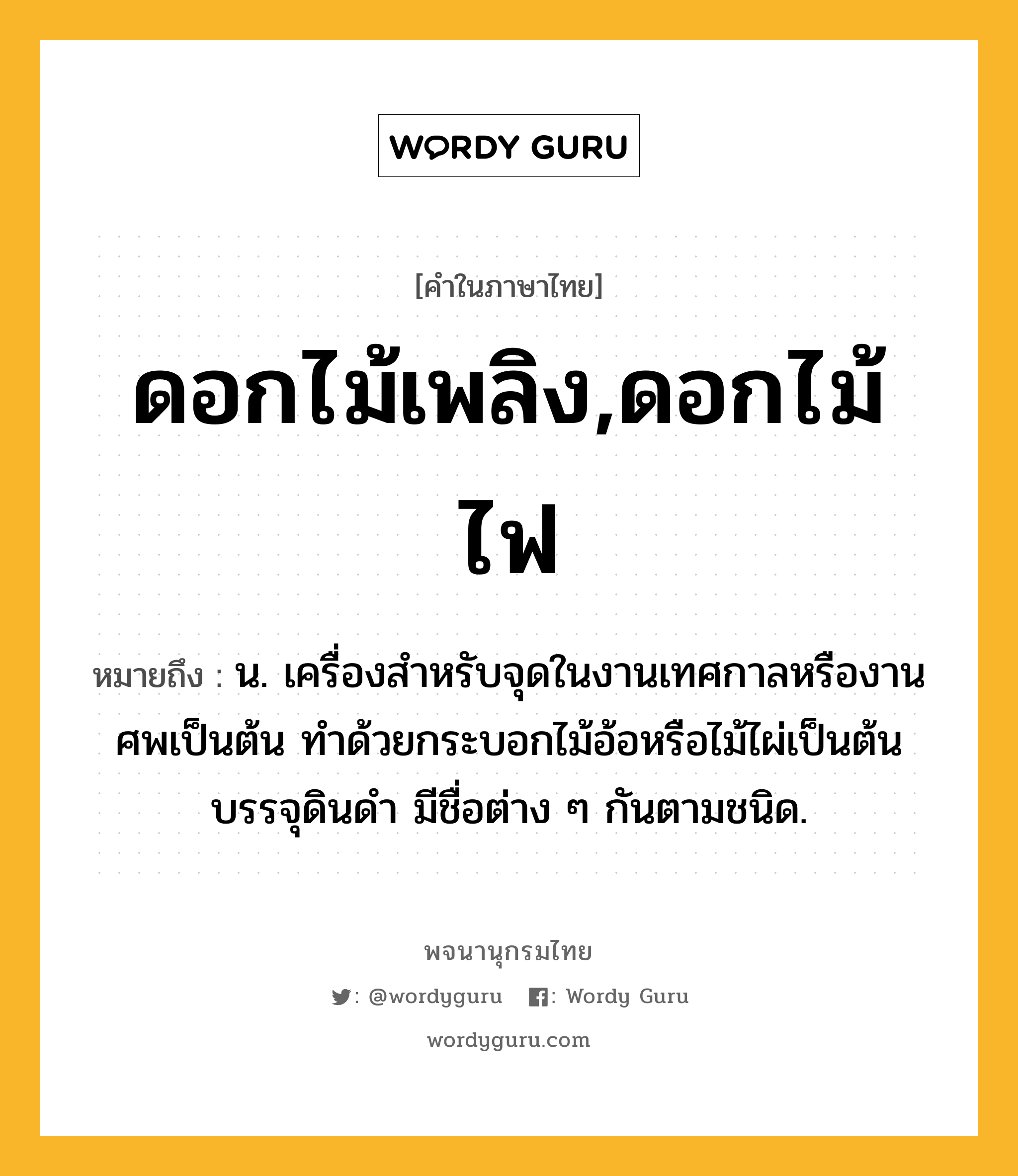 ดอกไม้เพลิง,ดอกไม้ไฟ ความหมาย หมายถึงอะไร?, คำในภาษาไทย ดอกไม้เพลิง,ดอกไม้ไฟ หมายถึง น. เครื่องสําหรับจุดในงานเทศกาลหรืองานศพเป็นต้น ทําด้วยกระบอกไม้อ้อหรือไม้ไผ่เป็นต้นบรรจุดินดํา มีชื่อต่าง ๆ กันตามชนิด.