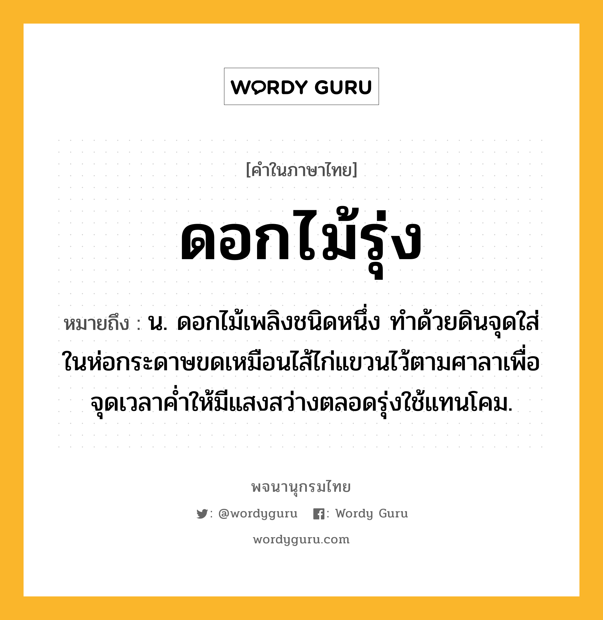 ดอกไม้รุ่ง ความหมาย หมายถึงอะไร?, คำในภาษาไทย ดอกไม้รุ่ง หมายถึง น. ดอกไม้เพลิงชนิดหนึ่ง ทําด้วยดินจุดใส่ในห่อกระดาษขดเหมือนไส้ไก่แขวนไว้ตามศาลาเพื่อจุดเวลาคํ่าให้มีแสงสว่างตลอดรุ่งใช้แทนโคม.