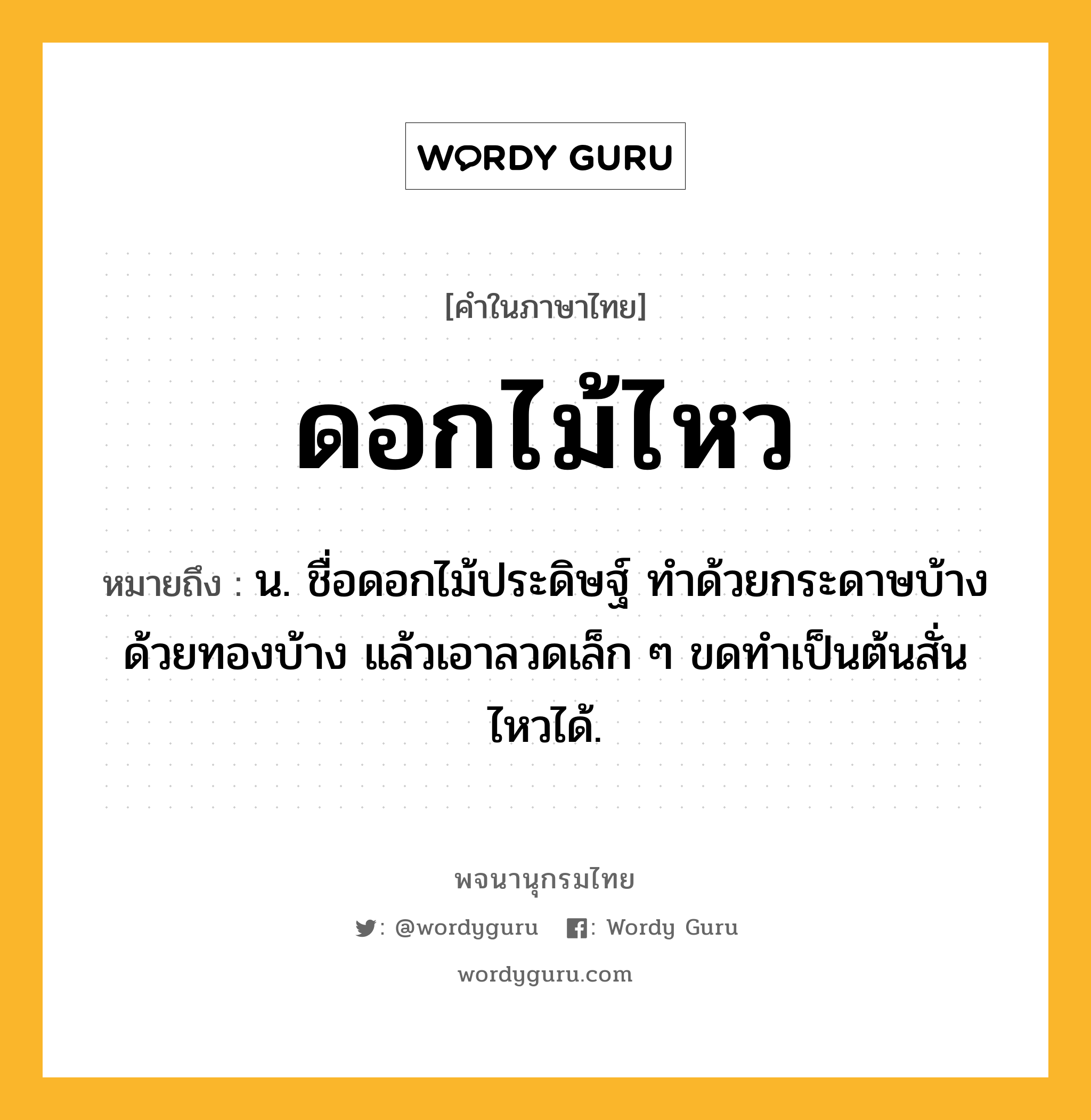 ดอกไม้ไหว ความหมาย หมายถึงอะไร?, คำในภาษาไทย ดอกไม้ไหว หมายถึง น. ชื่อดอกไม้ประดิษฐ์ ทําด้วยกระดาษบ้าง ด้วยทองบ้าง แล้วเอาลวดเล็ก ๆ ขดทําเป็นต้นสั่นไหวได้.