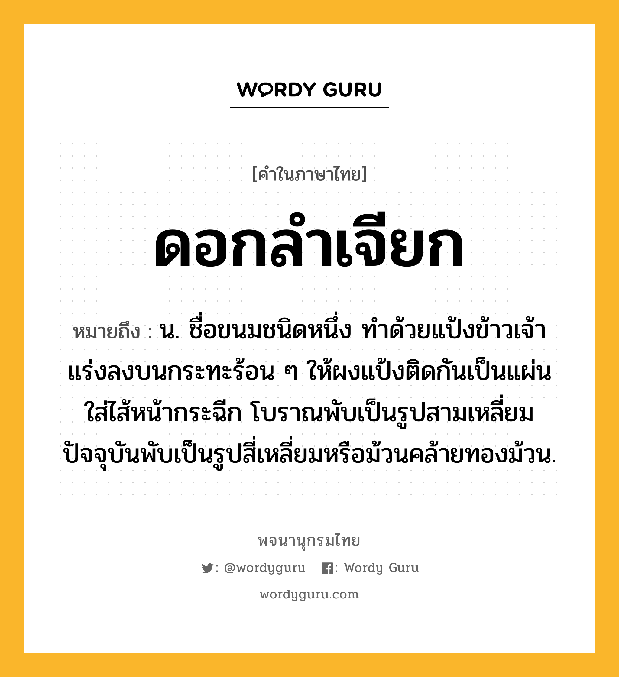 ดอกลำเจียก ความหมาย หมายถึงอะไร?, คำในภาษาไทย ดอกลำเจียก หมายถึง น. ชื่อขนมชนิดหนึ่ง ทำด้วยแป้งข้าวเจ้า แร่งลงบนกระทะร้อน ๆ ให้ผงแป้งติดกันเป็นแผ่น ใส่ไส้หน้ากระฉีก โบราณพับเป็นรูปสามเหลี่ยม ปัจจุบันพับเป็นรูปสี่เหลี่ยมหรือม้วนคล้ายทองม้วน.