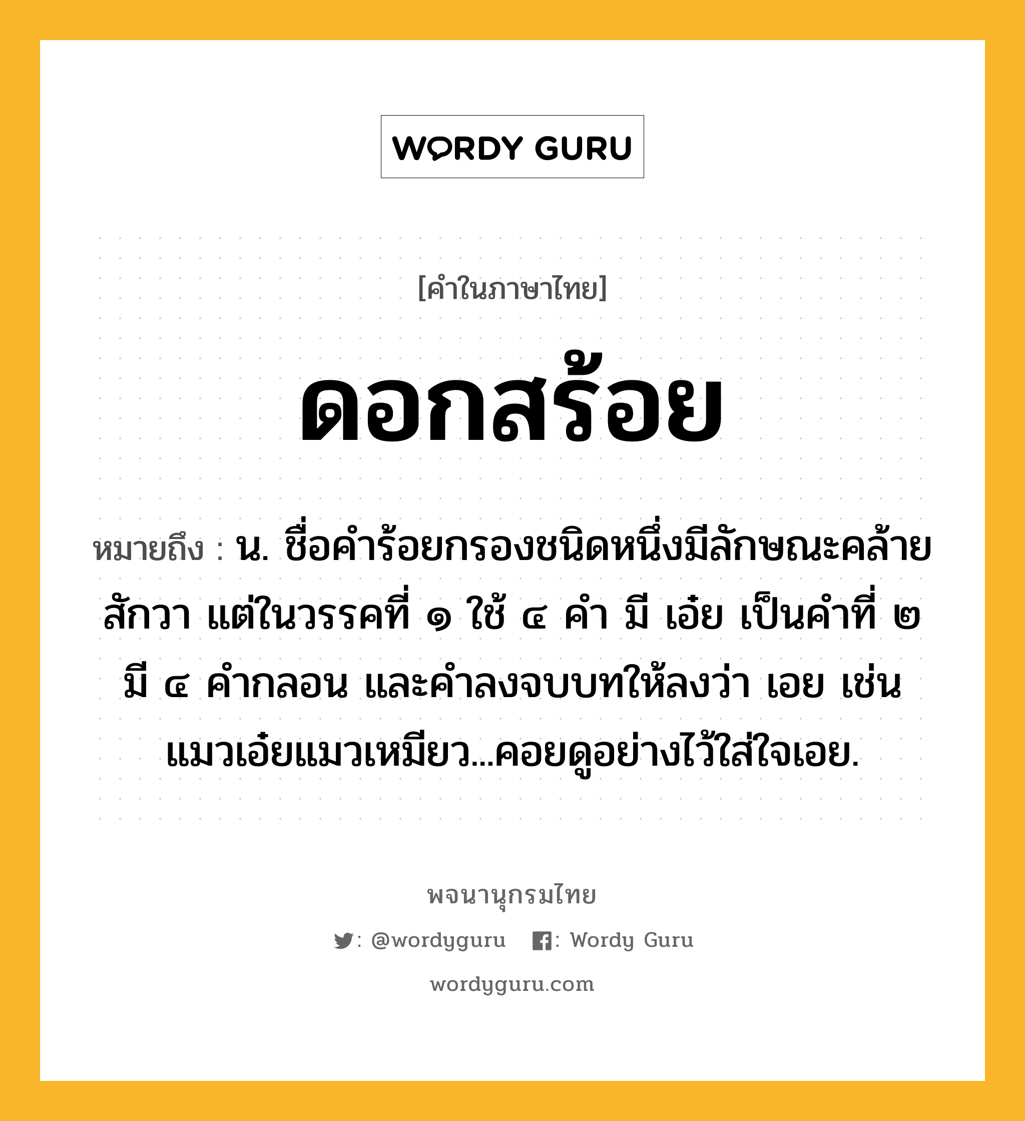 ดอกสร้อย ความหมาย หมายถึงอะไร?, คำในภาษาไทย ดอกสร้อย หมายถึง น. ชื่อคําร้อยกรองชนิดหนึ่งมีลักษณะคล้ายสักวา แต่ในวรรคที่ ๑ ใช้ ๔ คํา มี เอ๋ย เป็นคําที่ ๒ มี ๔ คํากลอน และคําลงจบบทให้ลงว่า เอย เช่น แมวเอ๋ยแมวเหมียว...คอยดูอย่างไว้ใส่ใจเอย.