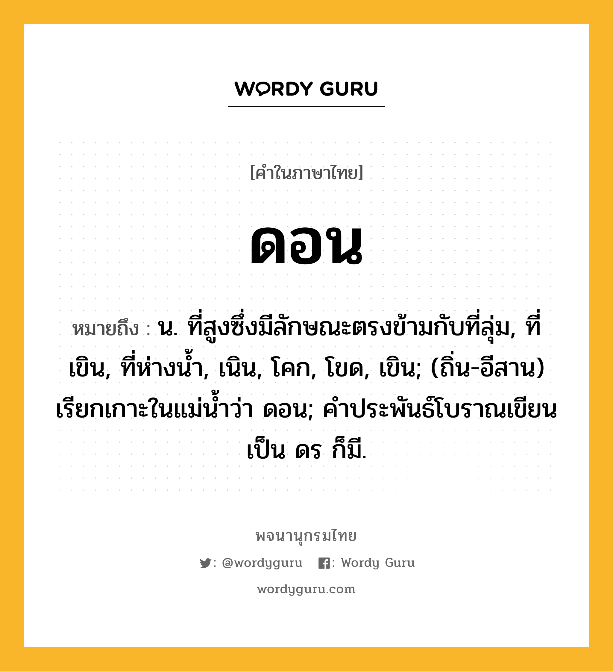 ดอน ความหมาย หมายถึงอะไร?, คำในภาษาไทย ดอน หมายถึง น. ที่สูงซึ่งมีลักษณะตรงข้ามกับที่ลุ่ม, ที่เขิน, ที่ห่างนํ้า, เนิน, โคก, โขด, เขิน; (ถิ่น-อีสาน) เรียกเกาะในแม่นํ้าว่า ดอน; คําประพันธ์โบราณเขียนเป็น ดร ก็มี.