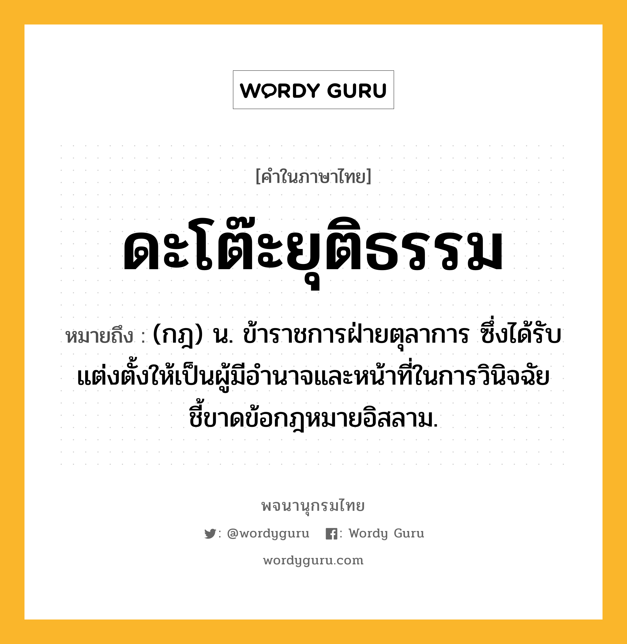 ดะโต๊ะยุติธรรม ความหมาย หมายถึงอะไร?, คำในภาษาไทย ดะโต๊ะยุติธรรม หมายถึง (กฎ) น. ข้าราชการฝ่ายตุลาการ ซึ่งได้รับแต่งตั้งให้เป็นผู้มีอํานาจและหน้าที่ในการวินิจฉัยชี้ขาดข้อกฎหมายอิสลาม.