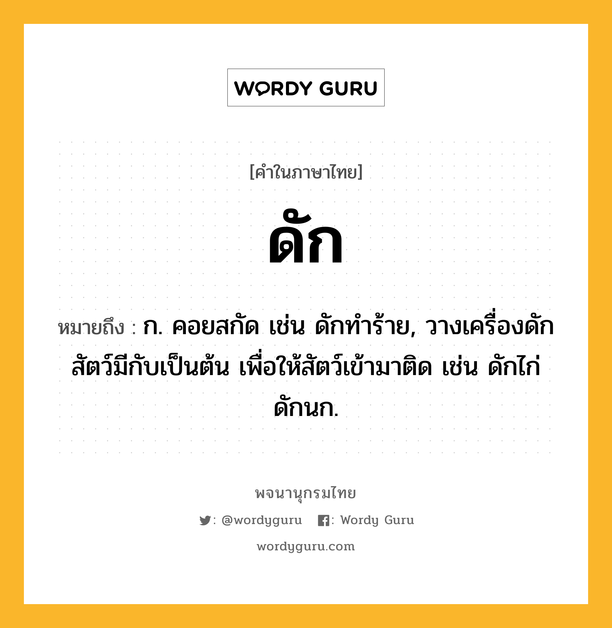 ดัก ความหมาย หมายถึงอะไร?, คำในภาษาไทย ดัก หมายถึง ก. คอยสกัด เช่น ดักทําร้าย, วางเครื่องดักสัตว์มีกับเป็นต้น เพื่อให้สัตว์เข้ามาติด เช่น ดักไก่ ดักนก.