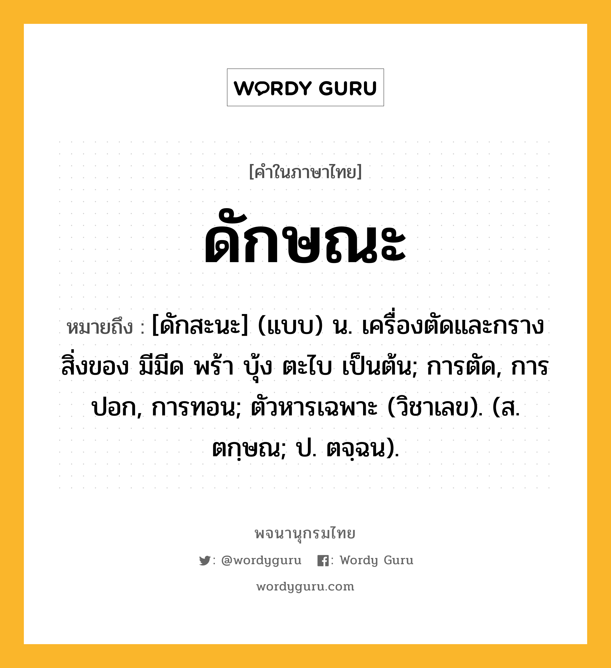 ดักษณะ ความหมาย หมายถึงอะไร?, คำในภาษาไทย ดักษณะ หมายถึง [ดักสะนะ] (แบบ) น. เครื่องตัดและกรางสิ่งของ มีมีด พร้า บุ้ง ตะไบ เป็นต้น; การตัด, การปอก, การทอน; ตัวหารเฉพาะ (วิชาเลข). (ส. ตกฺษณ; ป. ตจฺฉน).