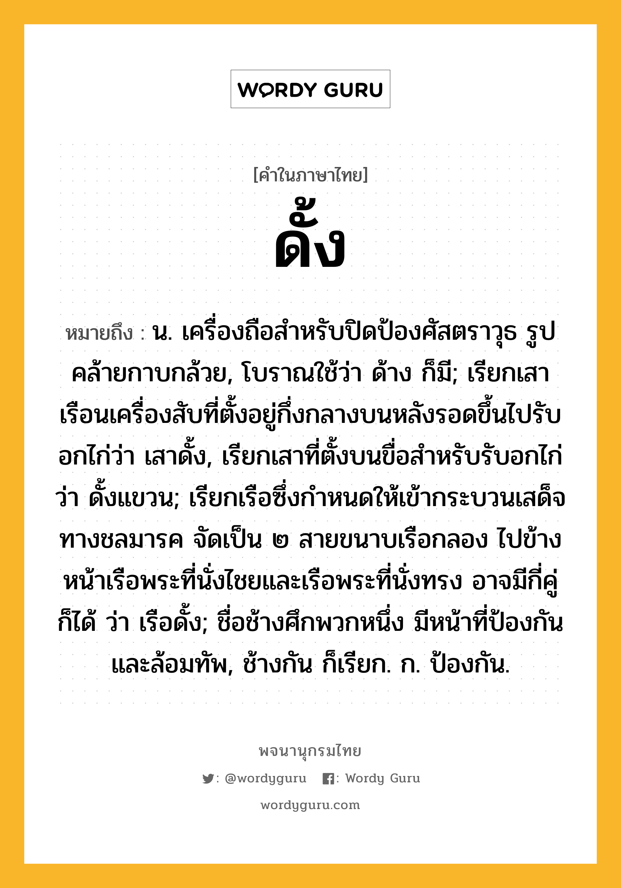 ดั้ง ความหมาย หมายถึงอะไร?, คำในภาษาไทย ดั้ง หมายถึง น. เครื่องถือสําหรับปิดป้องศัสตราวุธ รูปคล้ายกาบกล้วย, โบราณใช้ว่า ด้าง ก็มี; เรียกเสาเรือนเครื่องสับที่ตั้งอยู่กึ่งกลางบนหลังรอดขึ้นไปรับอกไก่ว่า เสาดั้ง, เรียกเสาที่ตั้งบนขื่อสําหรับรับอกไก่ว่า ดั้งแขวน; เรียกเรือซึ่งกำหนดให้เข้ากระบวนเสด็จทางชลมารค จัดเป็น ๒ สายขนาบเรือกลอง ไปข้างหน้าเรือพระที่นั่งไชยและเรือพระที่นั่งทรง อาจมีกี่คู่ก็ได้ ว่า เรือดั้ง; ชื่อช้างศึกพวกหนึ่ง มีหน้าที่ป้องกันและล้อมทัพ, ช้างกัน ก็เรียก. ก. ป้องกัน.