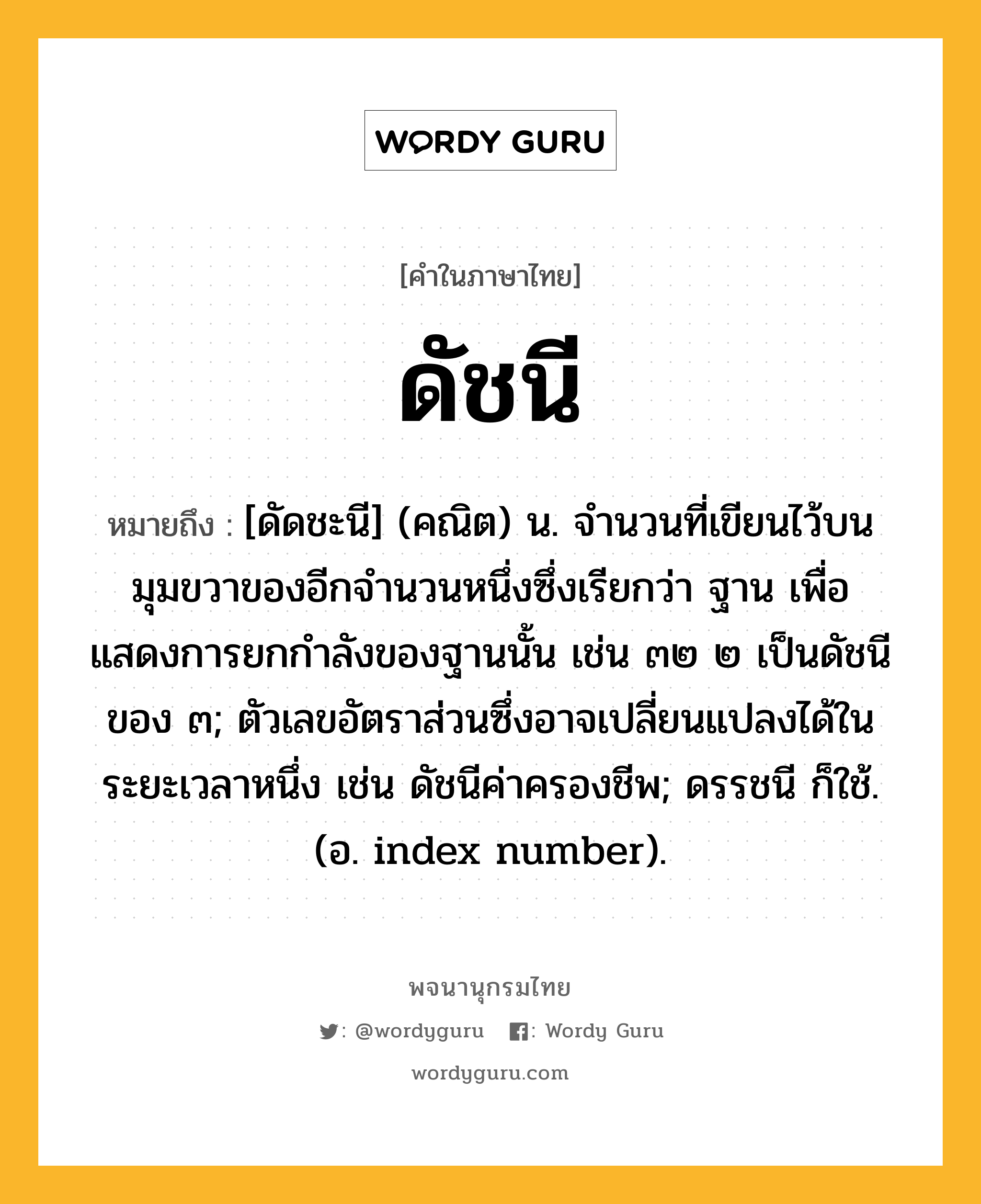 ดัชนี ความหมาย หมายถึงอะไร?, คำในภาษาไทย ดัชนี หมายถึง [ดัดชะนี] (คณิต) น. จำนวนที่เขียนไว้บนมุมขวาของอีกจำนวนหนึ่งซึ่งเรียกว่า ฐาน เพื่อแสดงการยกกำลังของฐานนั้น เช่น ๓๒ ๒ เป็นดัชนีของ ๓; ตัวเลขอัตราส่วนซึ่งอาจเปลี่ยนแปลงได้ในระยะเวลาหนึ่ง เช่น ดัชนีค่าครองชีพ; ดรรชนี ก็ใช้. (อ. index number).