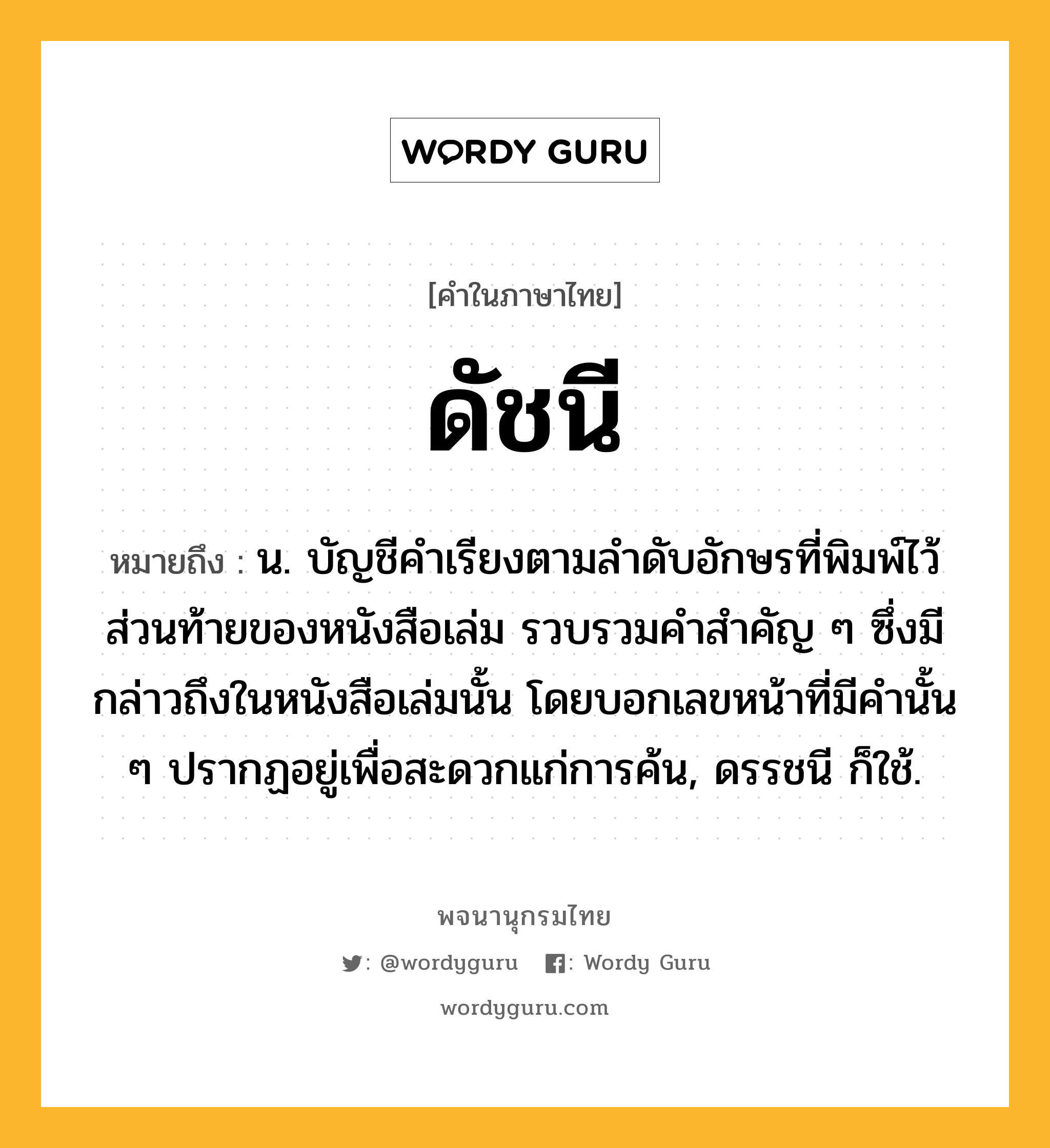 ดัชนี ความหมาย หมายถึงอะไร?, คำในภาษาไทย ดัชนี หมายถึง น. บัญชีคำเรียงตามลำดับอักษรที่พิมพ์ไว้ส่วนท้ายของหนังสือเล่ม รวบรวมคำสำคัญ ๆ ซึ่งมีกล่าวถึงในหนังสือเล่มนั้น โดยบอกเลขหน้าที่มีคำนั้น ๆ ปรากฏอยู่เพื่อสะดวกแก่การค้น, ดรรชนี ก็ใช้.