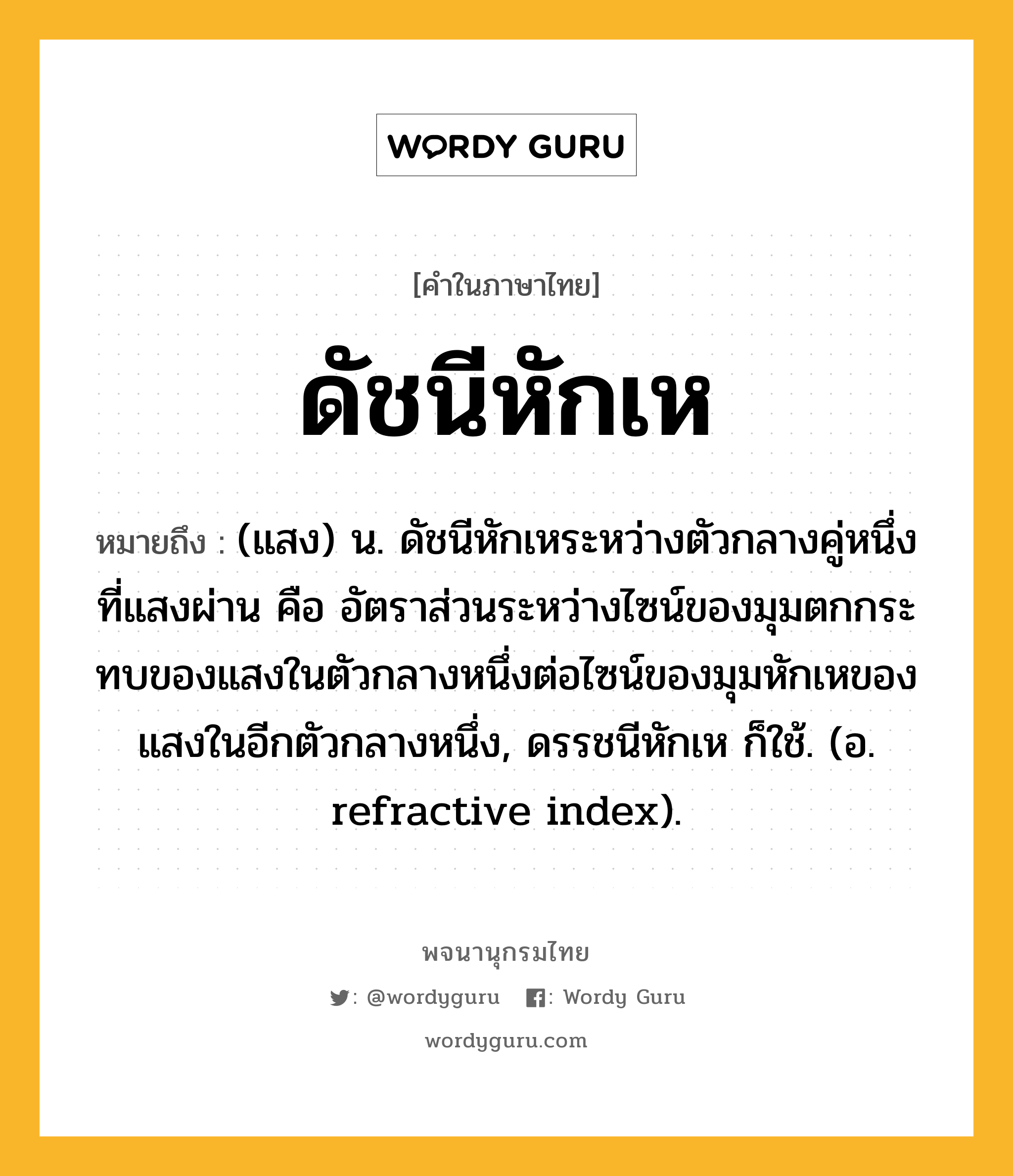 ดัชนีหักเห ความหมาย หมายถึงอะไร?, คำในภาษาไทย ดัชนีหักเห หมายถึง (แสง) น. ดัชนีหักเหระหว่างตัวกลางคู่หนึ่งที่แสงผ่าน คือ อัตราส่วนระหว่างไซน์ของมุมตกกระทบของแสงในตัวกลางหนึ่งต่อไซน์ของมุมหักเหของแสงในอีกตัวกลางหนึ่ง, ดรรชนีหักเห ก็ใช้. (อ. refractive index).