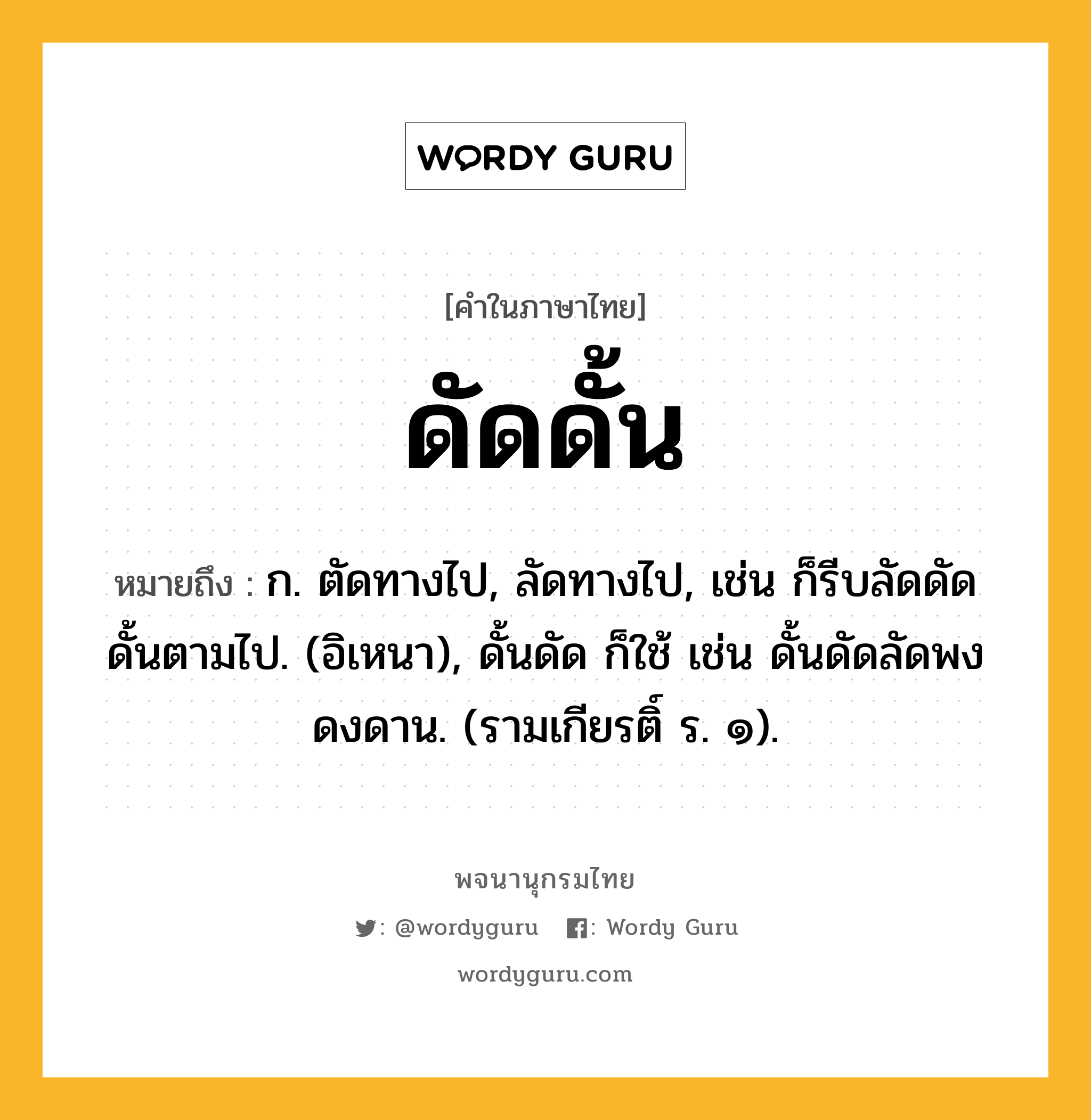 ดัดดั้น ความหมาย หมายถึงอะไร?, คำในภาษาไทย ดัดดั้น หมายถึง ก. ตัดทางไป, ลัดทางไป, เช่น ก็รีบลัดดัดดั้นตามไป. (อิเหนา), ดั้นดัด ก็ใช้ เช่น ดั้นดัดลัดพงดงดาน. (รามเกียรติ์ ร. ๑).