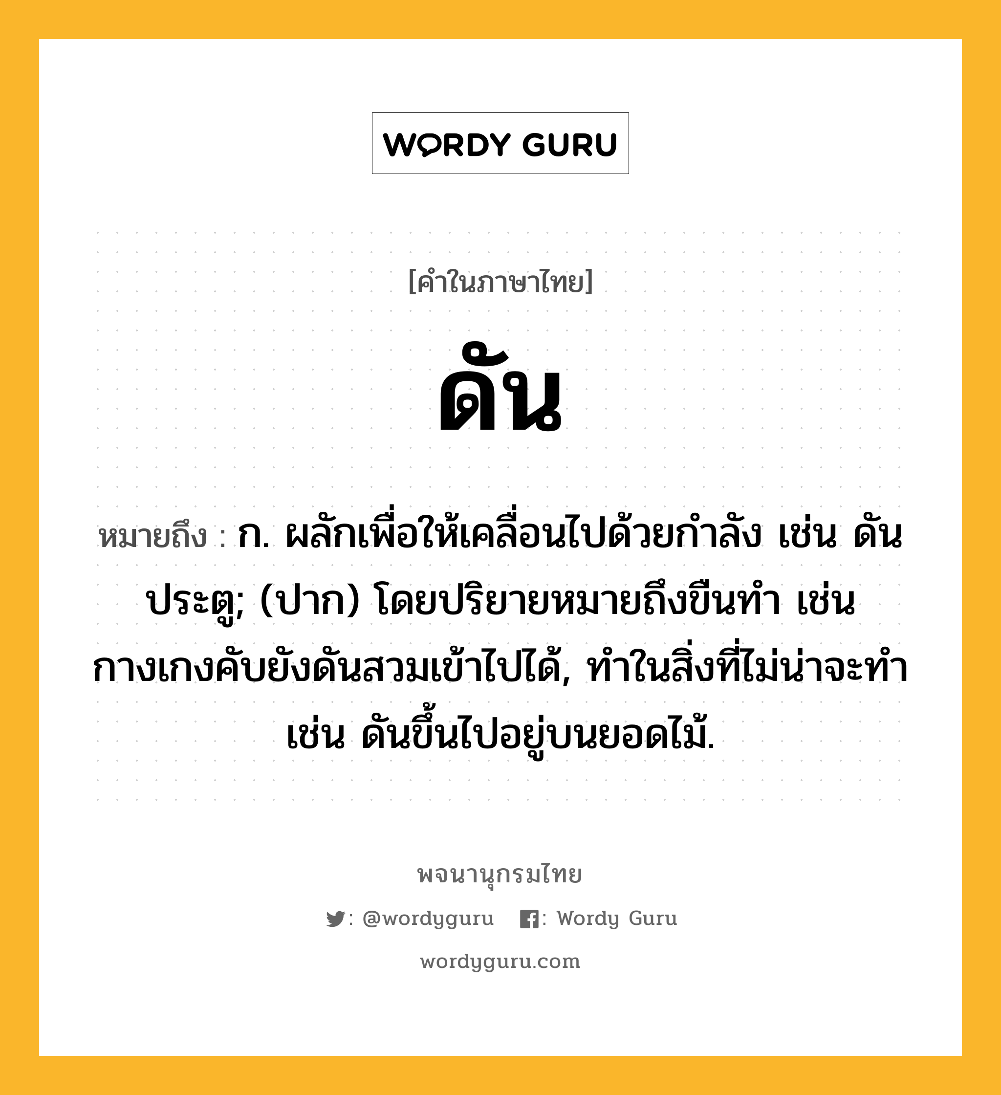 ดัน ความหมาย หมายถึงอะไร?, คำในภาษาไทย ดัน หมายถึง ก. ผลักเพื่อให้เคลื่อนไปด้วยกําลัง เช่น ดันประตู; (ปาก) โดยปริยายหมายถึงขืนทํา เช่น กางเกงคับยังดันสวมเข้าไปได้, ทําในสิ่งที่ไม่น่าจะทํา เช่น ดันขึ้นไปอยู่บนยอดไม้.