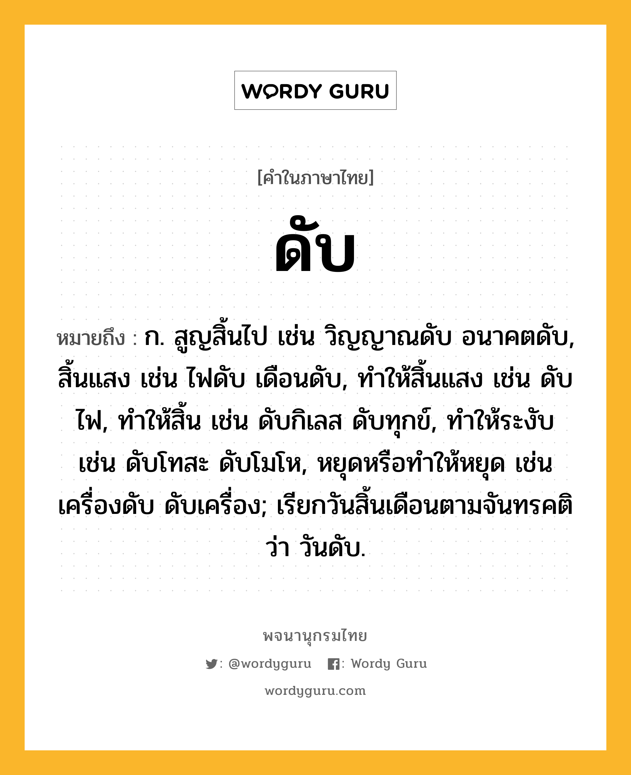 ดับ ความหมาย หมายถึงอะไร?, คำในภาษาไทย ดับ หมายถึง ก. สูญสิ้นไป เช่น วิญญาณดับ อนาคตดับ, สิ้นแสง เช่น ไฟดับ เดือนดับ, ทําให้สิ้นแสง เช่น ดับไฟ, ทําให้สิ้น เช่น ดับกิเลส ดับทุกข์, ทําให้ระงับ เช่น ดับโทสะ ดับโมโห, หยุดหรือทําให้หยุด เช่น เครื่องดับ ดับเครื่อง; เรียกวันสิ้นเดือนตามจันทรคติว่า วันดับ.