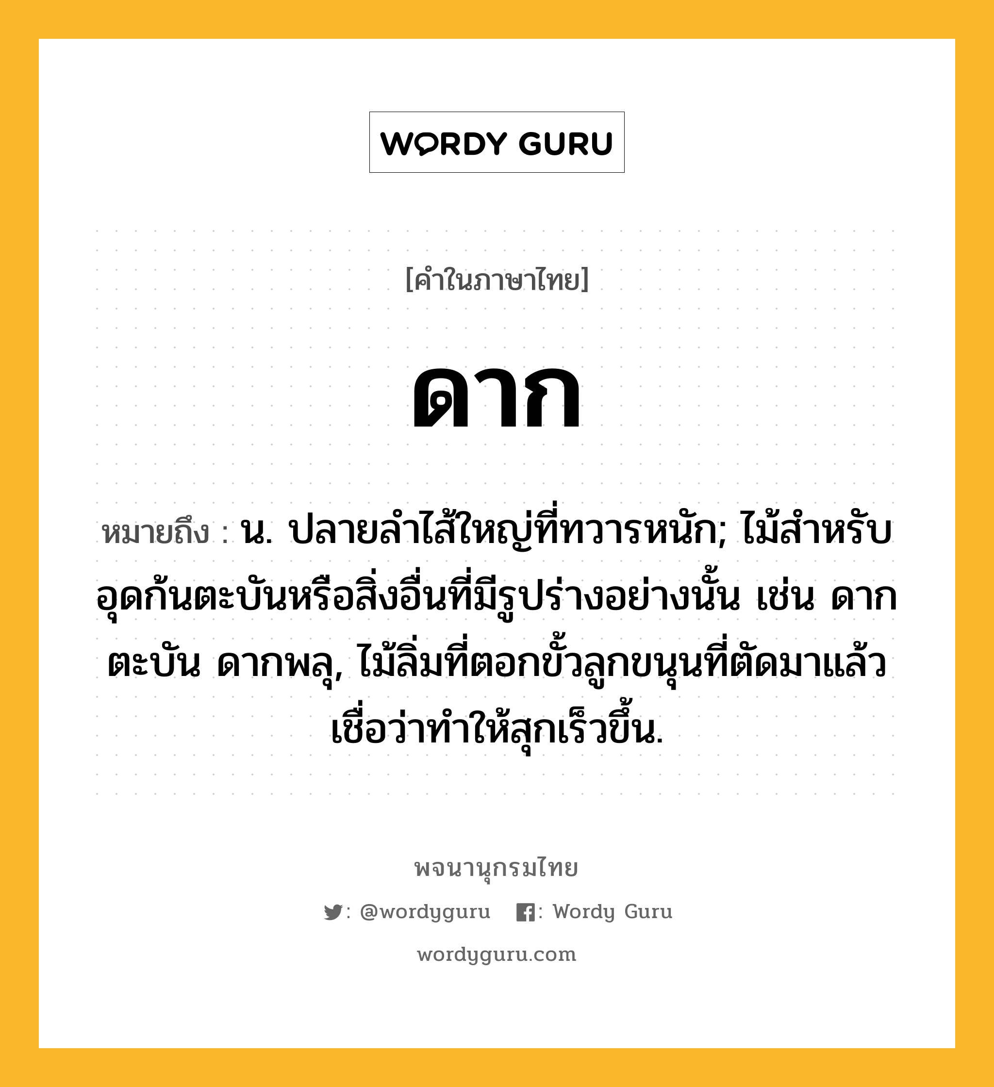 ดาก ความหมาย หมายถึงอะไร?, คำในภาษาไทย ดาก หมายถึง น. ปลายลําไส้ใหญ่ที่ทวารหนัก; ไม้สําหรับอุดก้นตะบันหรือสิ่งอื่นที่มีรูปร่างอย่างนั้น เช่น ดากตะบัน ดากพลุ, ไม้ลิ่มที่ตอกขั้วลูกขนุนที่ตัดมาแล้ว เชื่อว่าทำให้สุกเร็วขึ้น.