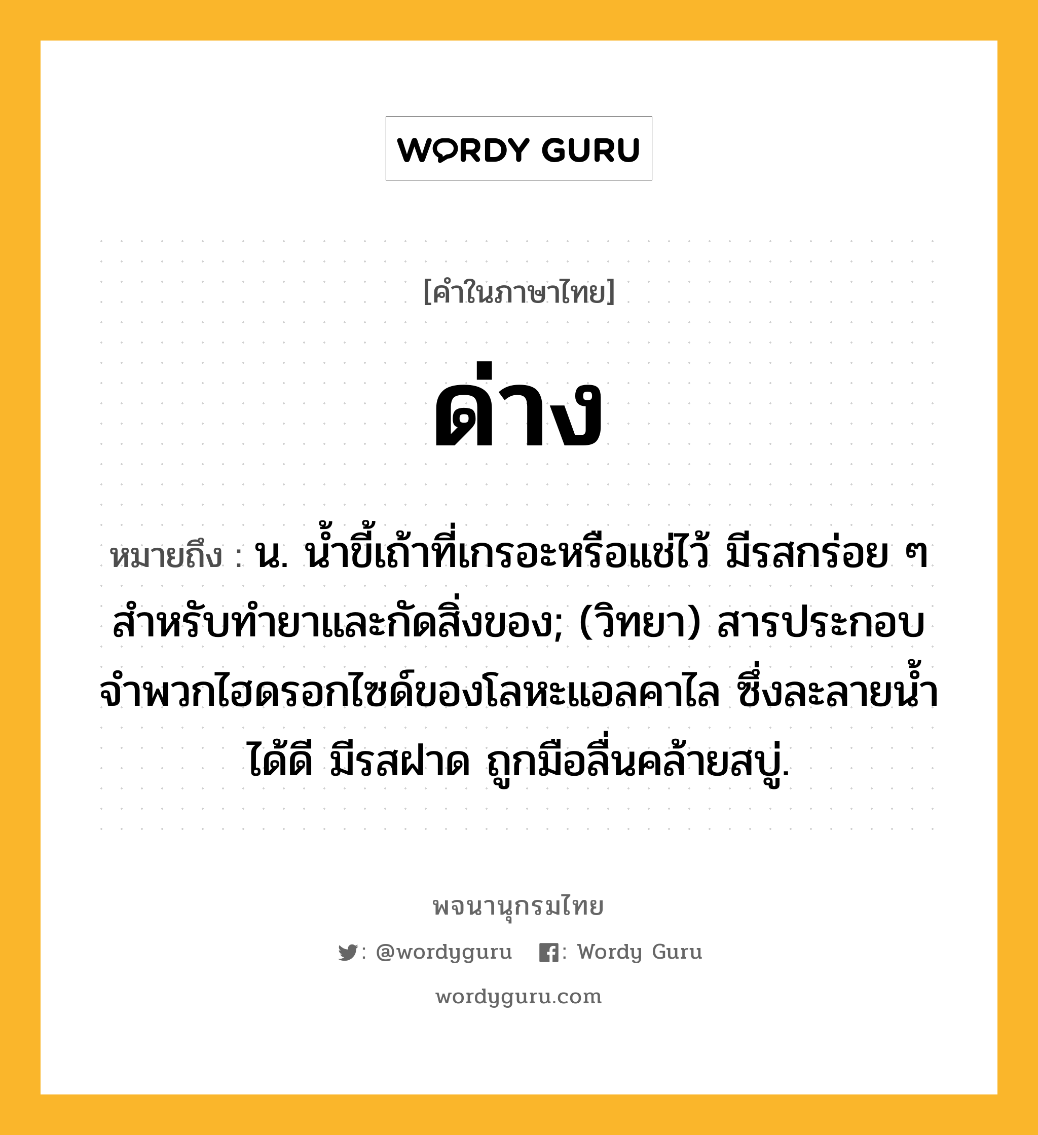 ด่าง ความหมาย หมายถึงอะไร?, คำในภาษาไทย ด่าง หมายถึง น. นํ้าขี้เถ้าที่เกรอะหรือแช่ไว้ มีรสกร่อย ๆ สําหรับทํายาและกัดสิ่งของ; (วิทยา) สารประกอบจําพวกไฮดรอกไซด์ของโลหะแอลคาไล ซึ่งละลายนํ้าได้ดี มีรสฝาด ถูกมือลื่นคล้ายสบู่.