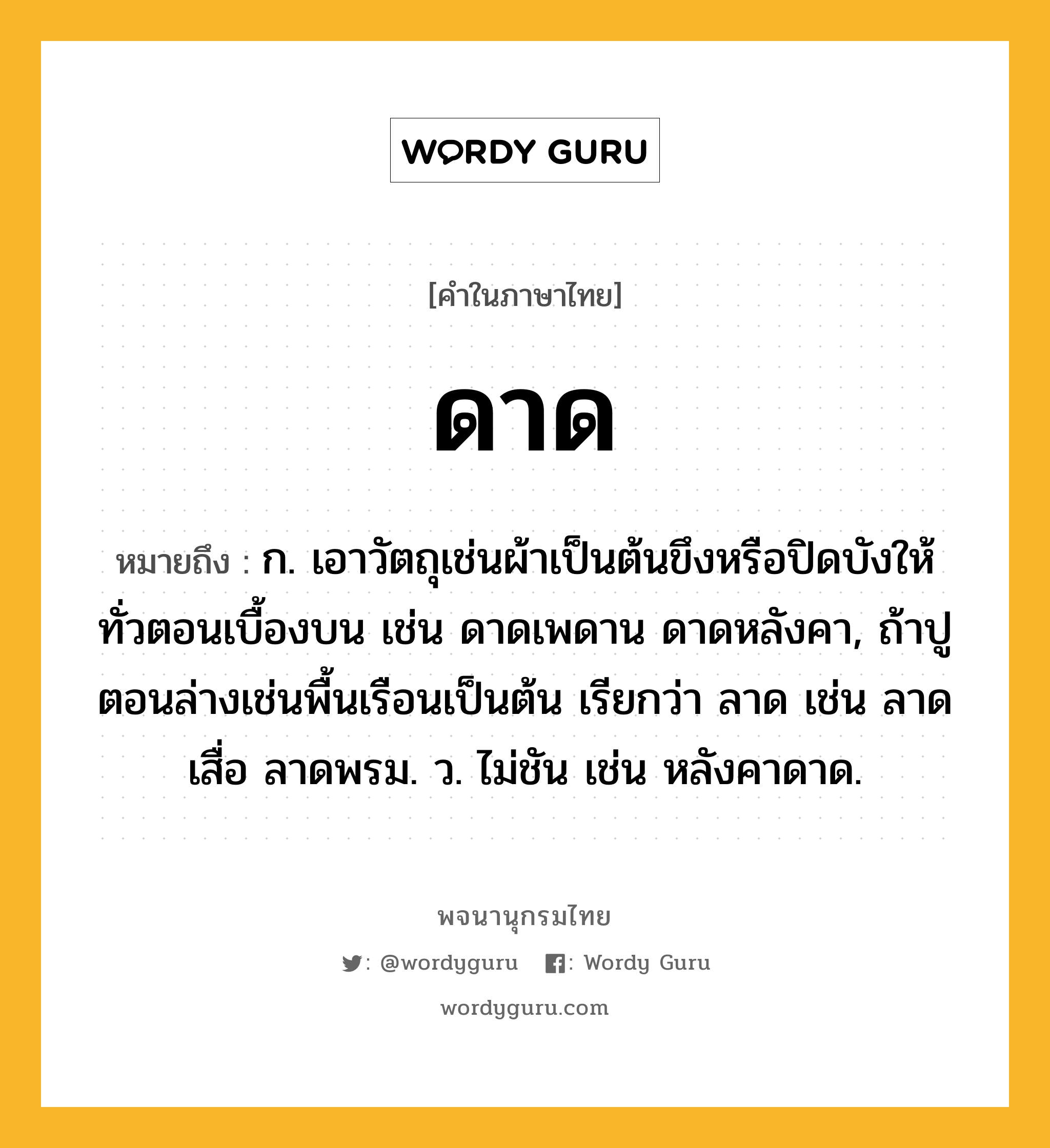 ดาด ความหมาย หมายถึงอะไร?, คำในภาษาไทย ดาด หมายถึง ก. เอาวัตถุเช่นผ้าเป็นต้นขึงหรือปิดบังให้ทั่วตอนเบื้องบน เช่น ดาดเพดาน ดาดหลังคา, ถ้าปูตอนล่างเช่นพื้นเรือนเป็นต้น เรียกว่า ลาด เช่น ลาดเสื่อ ลาดพรม. ว. ไม่ชัน เช่น หลังคาดาด.