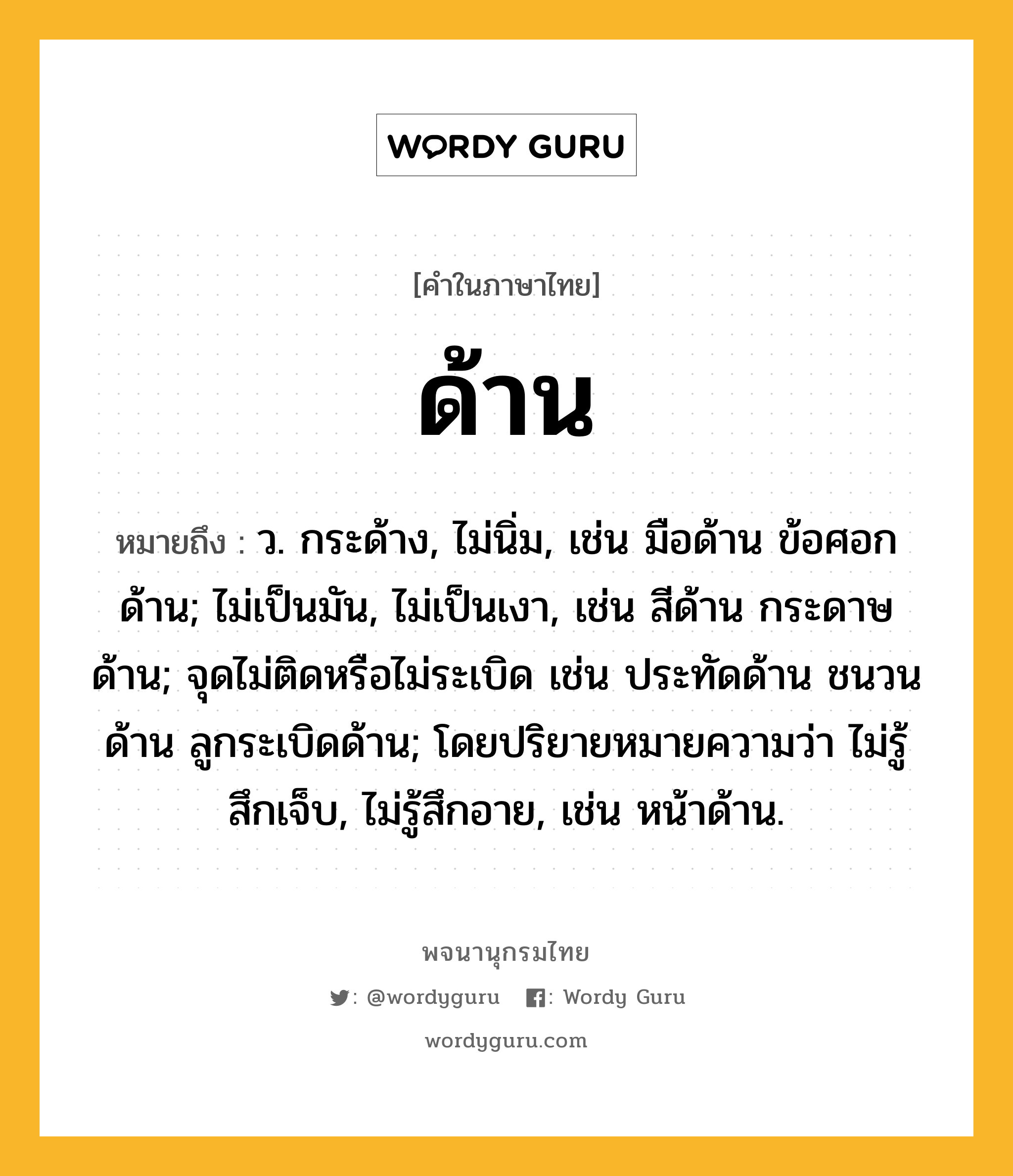 ด้าน ความหมาย หมายถึงอะไร?, คำในภาษาไทย ด้าน หมายถึง ว. กระด้าง, ไม่นิ่ม, เช่น มือด้าน ข้อศอกด้าน; ไม่เป็นมัน, ไม่เป็นเงา, เช่น สีด้าน กระดาษด้าน; จุดไม่ติดหรือไม่ระเบิด เช่น ประทัดด้าน ชนวนด้าน ลูกระเบิดด้าน; โดยปริยายหมายความว่า ไม่รู้สึกเจ็บ, ไม่รู้สึกอาย, เช่น หน้าด้าน.